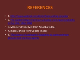 REFERENCES
• 1. http://www.webmd.com/brain/brain-eating-amoeba.
• 2. The epidemiology of primary amoebic meningoencephalitis
In the USA, 1962-2008
• 3. Monsters Inside Me Brain Amoeba(video)
• 4.Images/photo from Google images
• 5. "Resistance of pathogenic Naegleria to some common
physical and chemical agents
 