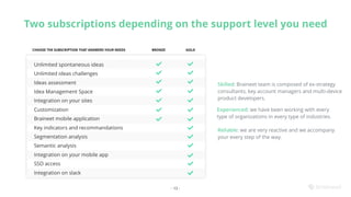 BRONZE GOLDCHOOSE THE SUBSCRIPTION THAT ANSWERS YOUR NEEDS
Two subscriptions depending on the support level you need
- 13 -
Unlimited spontaneous ideas
Unlimited ideas challenges
Ideas assessment
Idea Management Space
Integration on your sites
Customization
Braineet mobile application
Key indicators and recommandations
Segmentation analysis
Semantic analysis
Integration on your mobile app
SSO access
Integration on slack
Skilled: Braineet team is composed of ex-strategy
consultants, key account managers and multi-device
product developers.
Experienced: we have been working with every
type of organizations in every type of industries.
Reliable: we are very reactive and we accompany
your every step of the way.
 