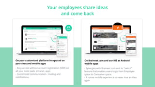 Your employees share ideas
and come back
On your customized platform integrated on
your sites and mobile apps
- Easy access without account registration (SSO) on
all your tools (web, intranet, app).
- Customized communication : mailing and
notiﬁcations.
On Braineet.com and our iOS et Android
mobile apps
- Synergies with Braineet.com and its “switch”
feature that enables users to go from Employee
space to Consumer space.
- A native mobile experience to never lose an idea
again
- 6 -
 