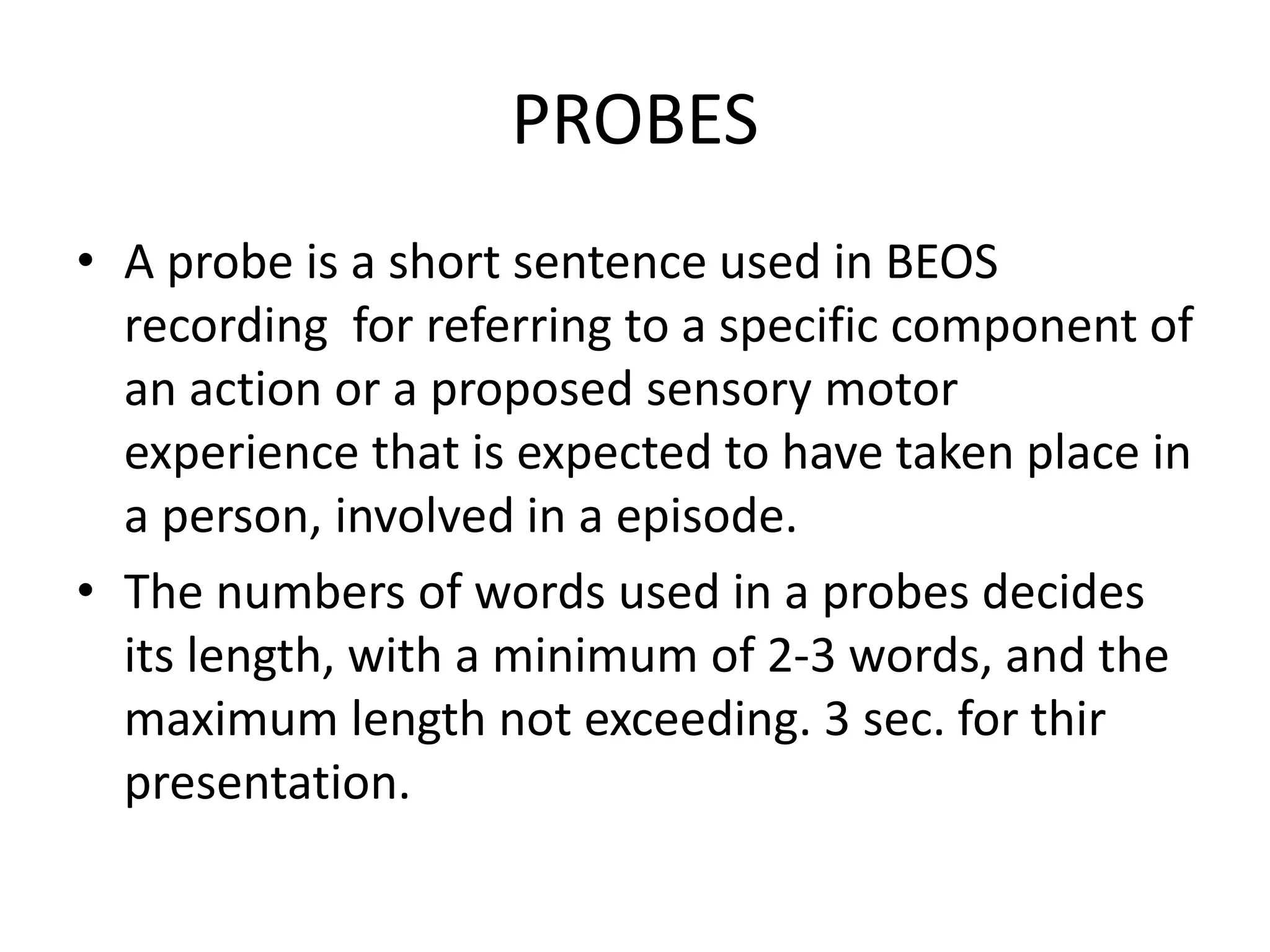 PROBES
• A probe is a short sentence used in BEOS
recording for referring to a specific component of
an action or a proposed sensory motor
experience that is expected to have taken place in
a person, involved in a episode.
• The numbers of words used in a probes decides
its length, with a minimum of 2-3 words, and the
maximum length not exceeding. 3 sec. for thir
presentation.
 