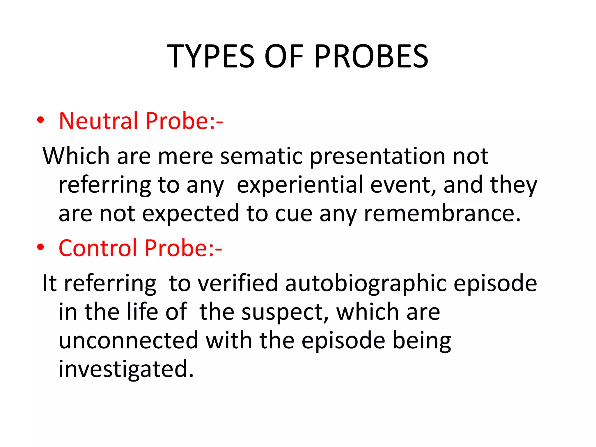 TYPES OF PROBES
• Neutral Probe:-
Which are mere sematic presentation not
referring to any experiential event, and they
are not expected to cue any remembrance.
• Control Probe:-
It referring to verified autobiographic episode
in the life of the suspect, which are
unconnected with the episode being
investigated.
 