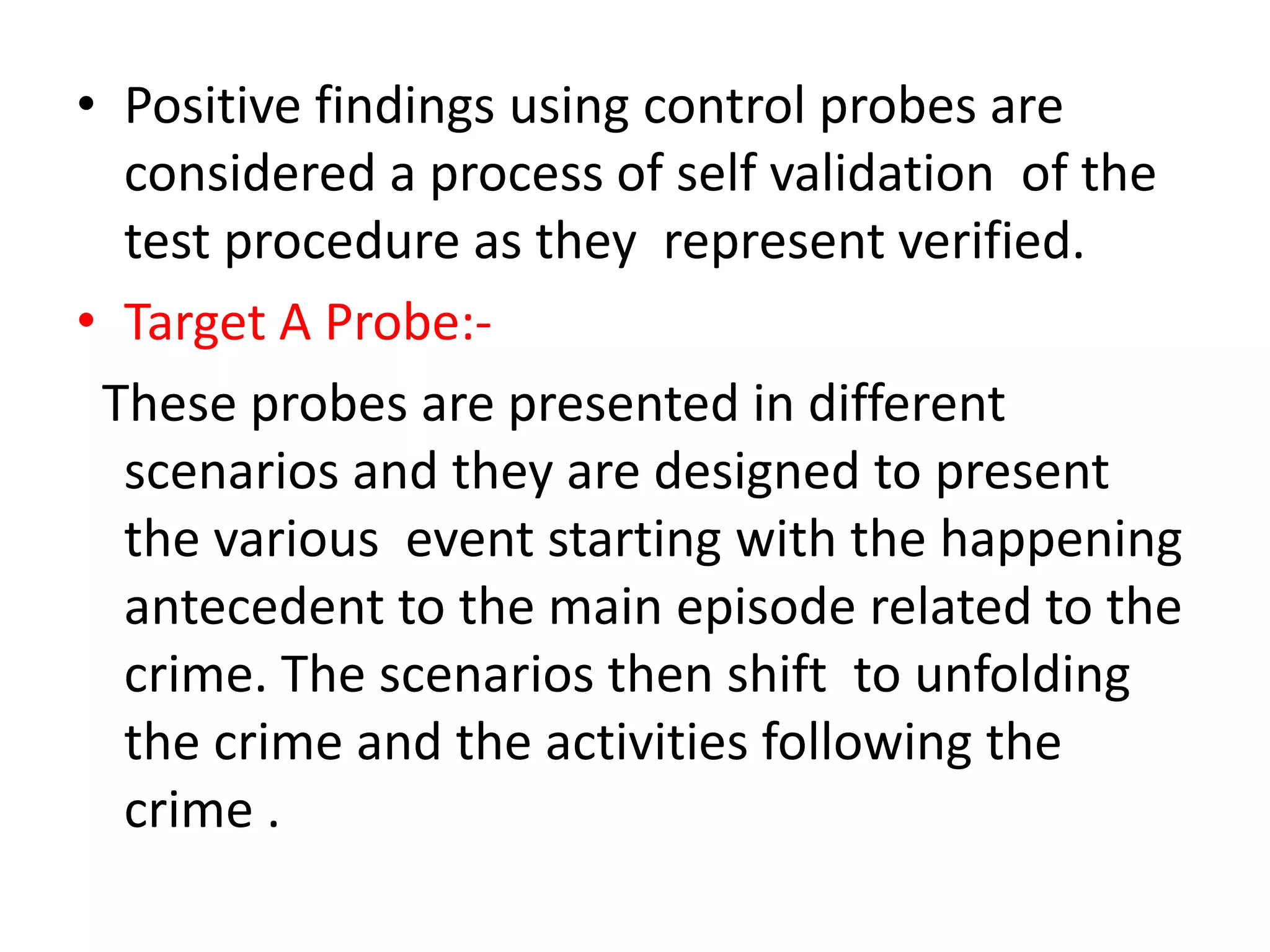 • Positive findings using control probes are
considered a process of self validation of the
test procedure as they represent verified.
• Target A Probe:-
These probes are presented in different
scenarios and they are designed to present
the various event starting with the happening
antecedent to the main episode related to the
crime. The scenarios then shift to unfolding
the crime and the activities following the
crime .
 