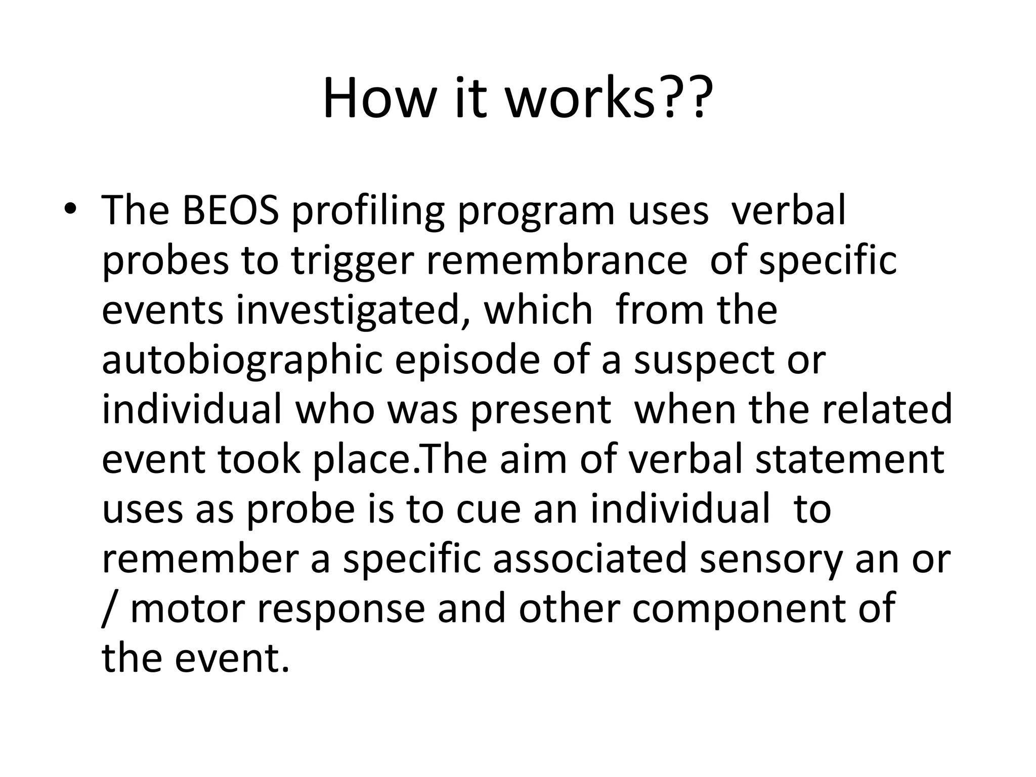 How it works??
• The BEOS profiling program uses verbal
probes to trigger remembrance of specific
events investigated, which from the
autobiographic episode of a suspect or
individual who was present when the related
event took place.The aim of verbal statement
uses as probe is to cue an individual to
remember a specific associated sensory an or
/ motor response and other component of
the event.
 