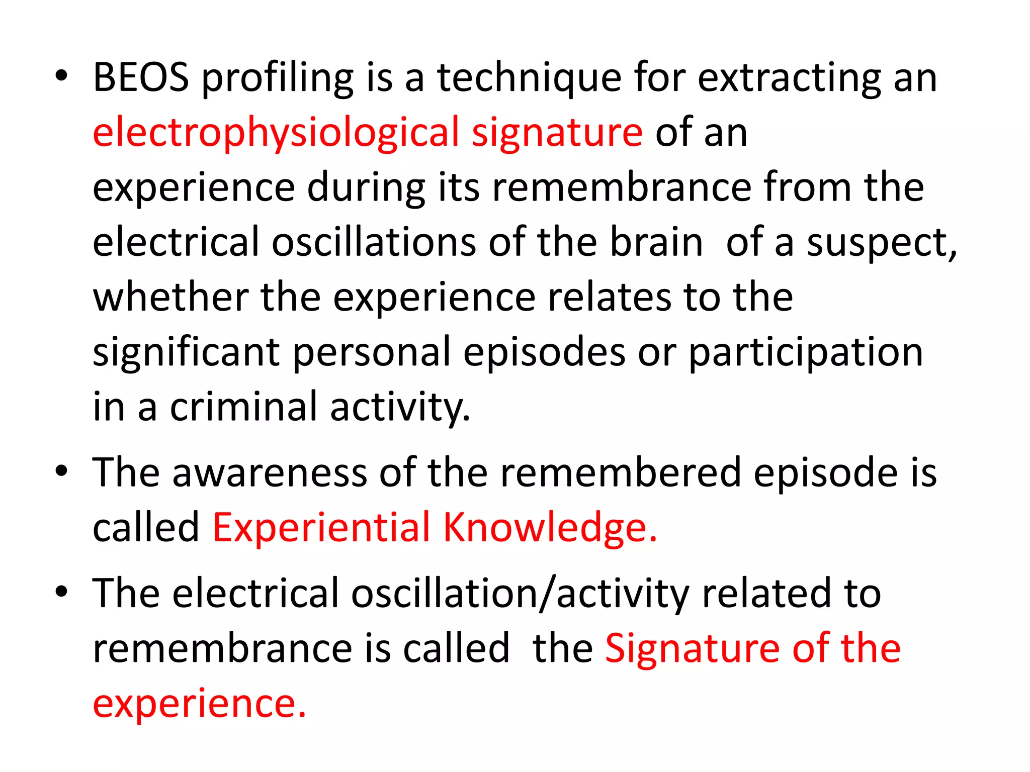 • BEOS profiling is a technique for extracting an
electrophysiological signature of an
experience during its remembrance from the
electrical oscillations of the brain of a suspect,
whether the experience relates to the
significant personal episodes or participation
in a criminal activity.
• The awareness of the remembered episode is
called Experiential Knowledge.
• The electrical oscillation/activity related to
remembrance is called the Signature of the
experience.
 