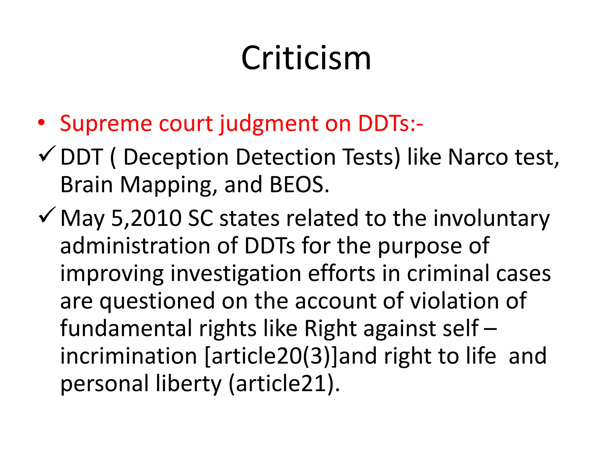 Criticism
• Supreme court judgment on DDTs:-
DDT ( Deception Detection Tests) like Narco test,
Brain Mapping, and BEOS.
May 5,2010 SC states related to the involuntary
administration of DDTs for the purpose of
improving investigation efforts in criminal cases
are questioned on the account of violation of
fundamental rights like Right against self –
incrimination [article20(3)]and right to life and
personal liberty (article21).
 