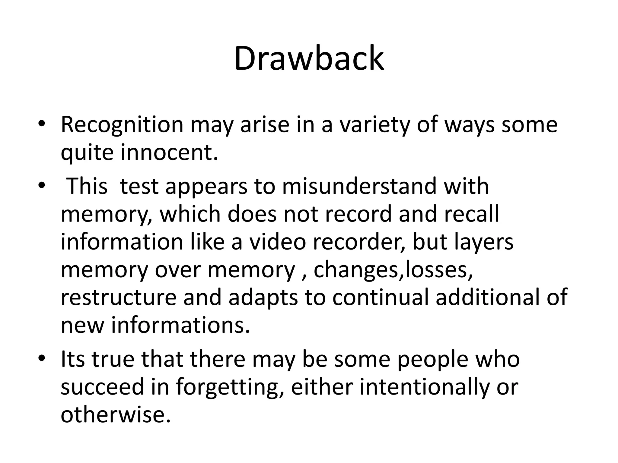 Drawback
• Recognition may arise in a variety of ways some
quite innocent.
• This test appears to misunderstand with
memory, which does not record and recall
information like a video recorder, but layers
memory over memory , changes,losses,
restructure and adapts to continual additional of
new informations.
• Its true that there may be some people who
succeed in forgetting, either intentionally or
otherwise.
 