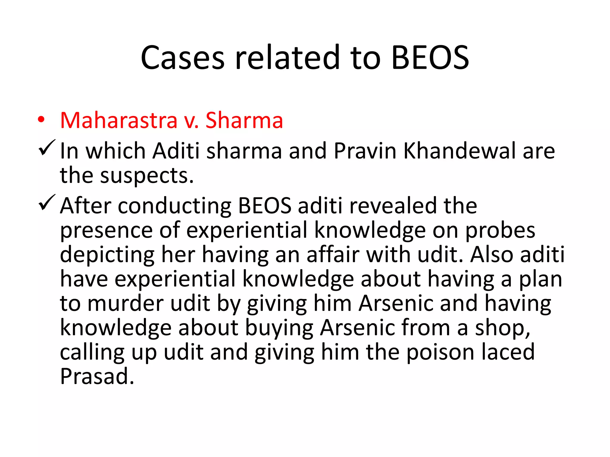 Cases related to BEOS
• Maharastra v. Sharma
In which Aditi sharma and Pravin Khandewal are
the suspects.
After conducting BEOS aditi revealed the
presence of experiential knowledge on probes
depicting her having an affair with udit. Also aditi
have experiential knowledge about having a plan
to murder udit by giving him Arsenic and having
knowledge about buying Arsenic from a shop,
calling up udit and giving him the poison laced
Prasad.
 