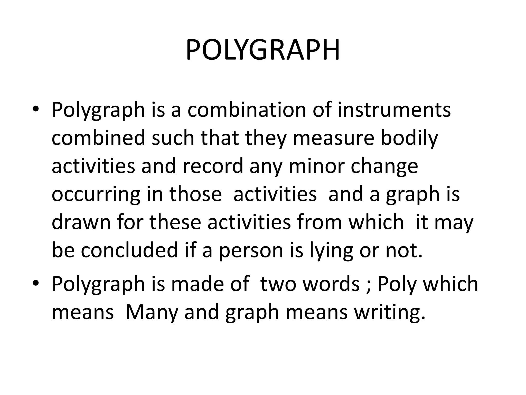 POLYGRAPH
• Polygraph is a combination of instruments
combined such that they measure bodily
activities and record any minor change
occurring in those activities and a graph is
drawn for these activities from which it may
be concluded if a person is lying or not.
• Polygraph is made of two words ; Poly which
means Many and graph means writing.
 