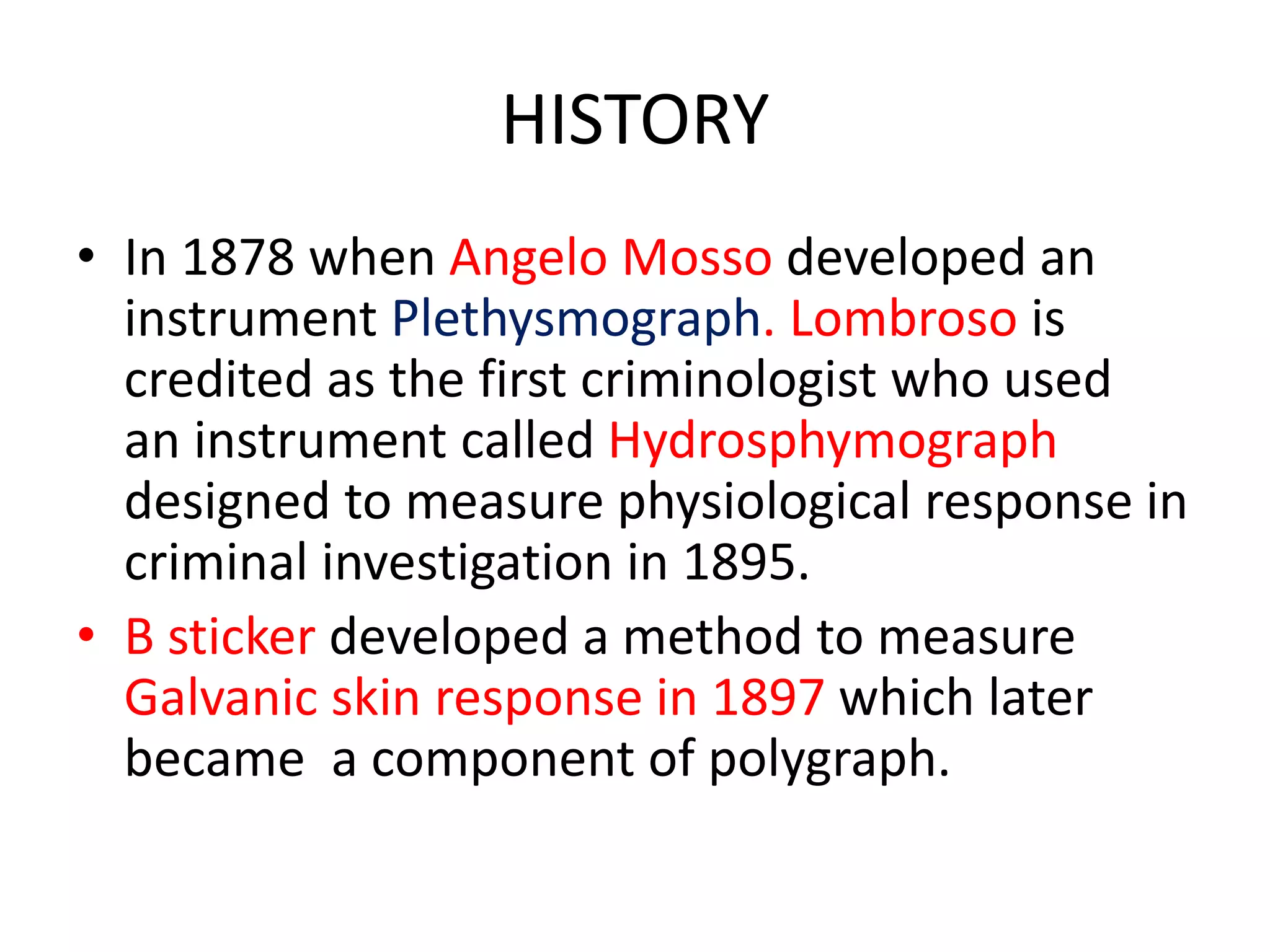 HISTORY
• In 1878 when Angelo Mosso developed an
instrument Plethysmograph. Lombroso is
credited as the first criminologist who used
an instrument called Hydrosphymograph
designed to measure physiological response in
criminal investigation in 1895.
• B sticker developed a method to measure
Galvanic skin response in 1897 which later
became a component of polygraph.
 