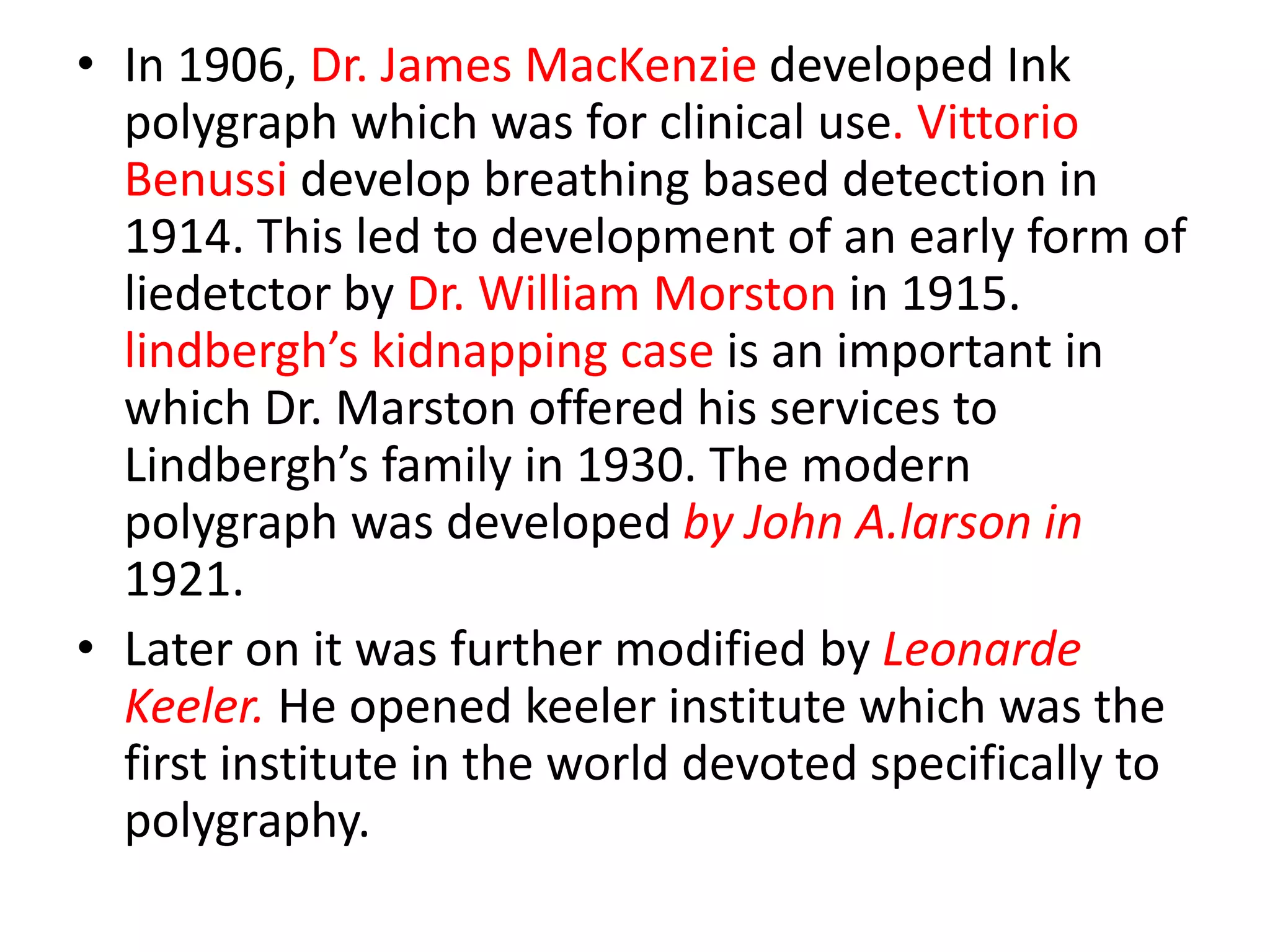 • In 1906, Dr. James MacKenzie developed Ink
polygraph which was for clinical use. Vittorio
Benussi develop breathing based detection in
1914. This led to development of an early form of
liedetctor by Dr. William Morston in 1915.
lindbergh’s kidnapping case is an important in
which Dr. Marston offered his services to
Lindbergh’s family in 1930. The modern
polygraph was developed by John A.larson in
1921.
• Later on it was further modified by Leonarde
Keeler. He opened keeler institute which was the
first institute in the world devoted specifically to
polygraphy.
 