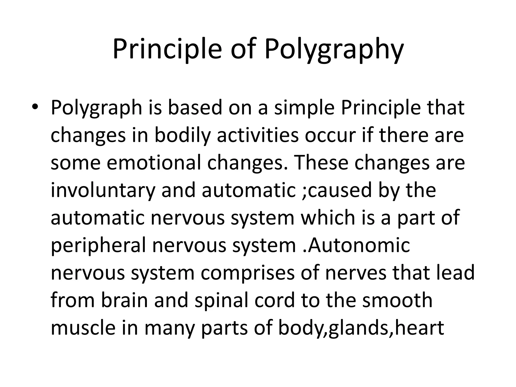 Principle of Polygraphy
• Polygraph is based on a simple Principle that
changes in bodily activities occur if there are
some emotional changes. These changes are
involuntary and automatic ;caused by the
automatic nervous system which is a part of
peripheral nervous system .Autonomic
nervous system comprises of nerves that lead
from brain and spinal cord to the smooth
muscle in many parts of body,glands,heart
 