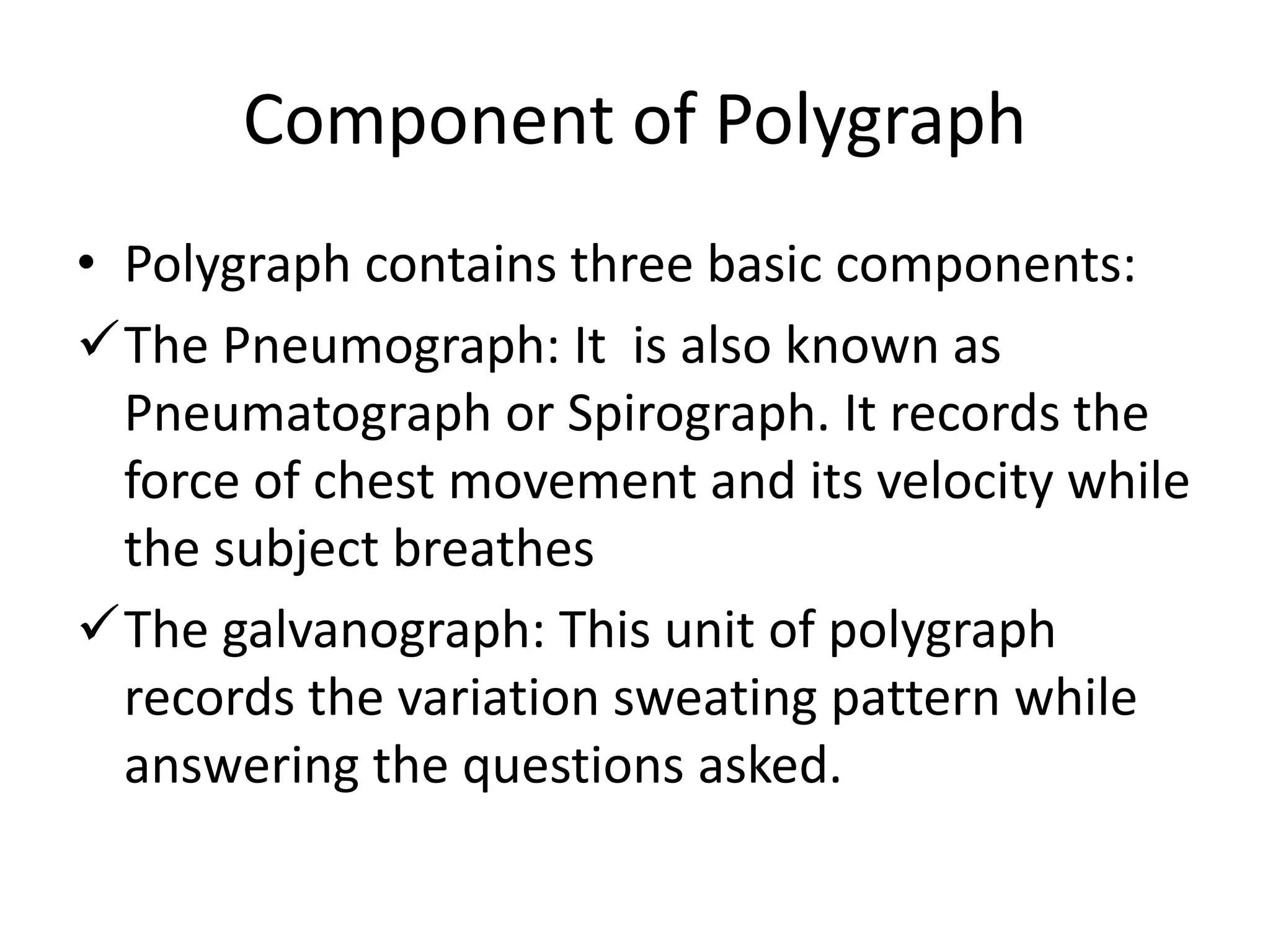 Component of Polygraph
• Polygraph contains three basic components:
The Pneumograph: It is also known as
Pneumatograph or Spirograph. It records the
force of chest movement and its velocity while
the subject breathes
The galvanograph: This unit of polygraph
records the variation sweating pattern while
answering the questions asked.
 