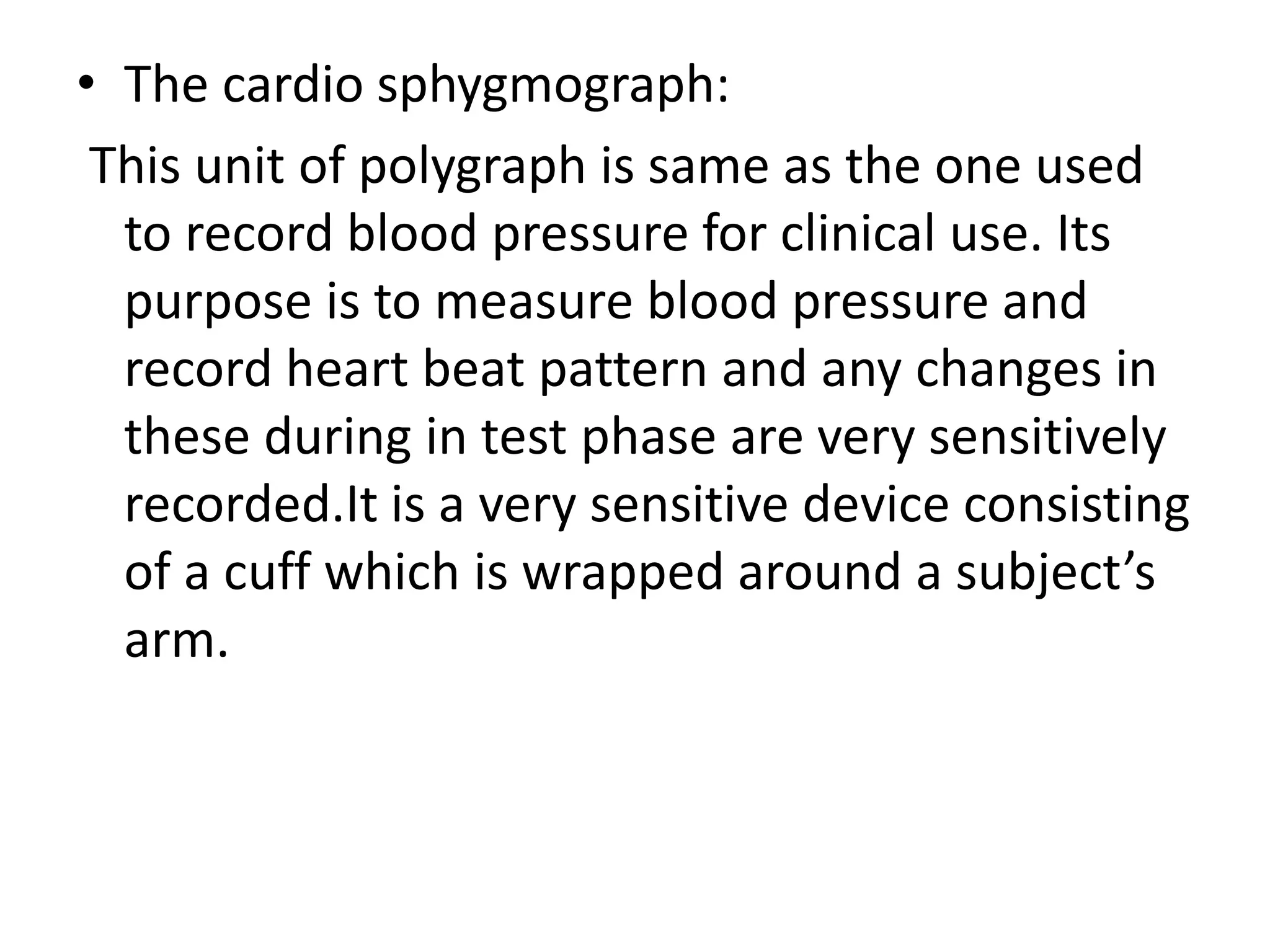 • The cardio sphygmograph:
This unit of polygraph is same as the one used
to record blood pressure for clinical use. Its
purpose is to measure blood pressure and
record heart beat pattern and any changes in
these during in test phase are very sensitively
recorded.It is a very sensitive device consisting
of a cuff which is wrapped around a subject’s
arm.
 