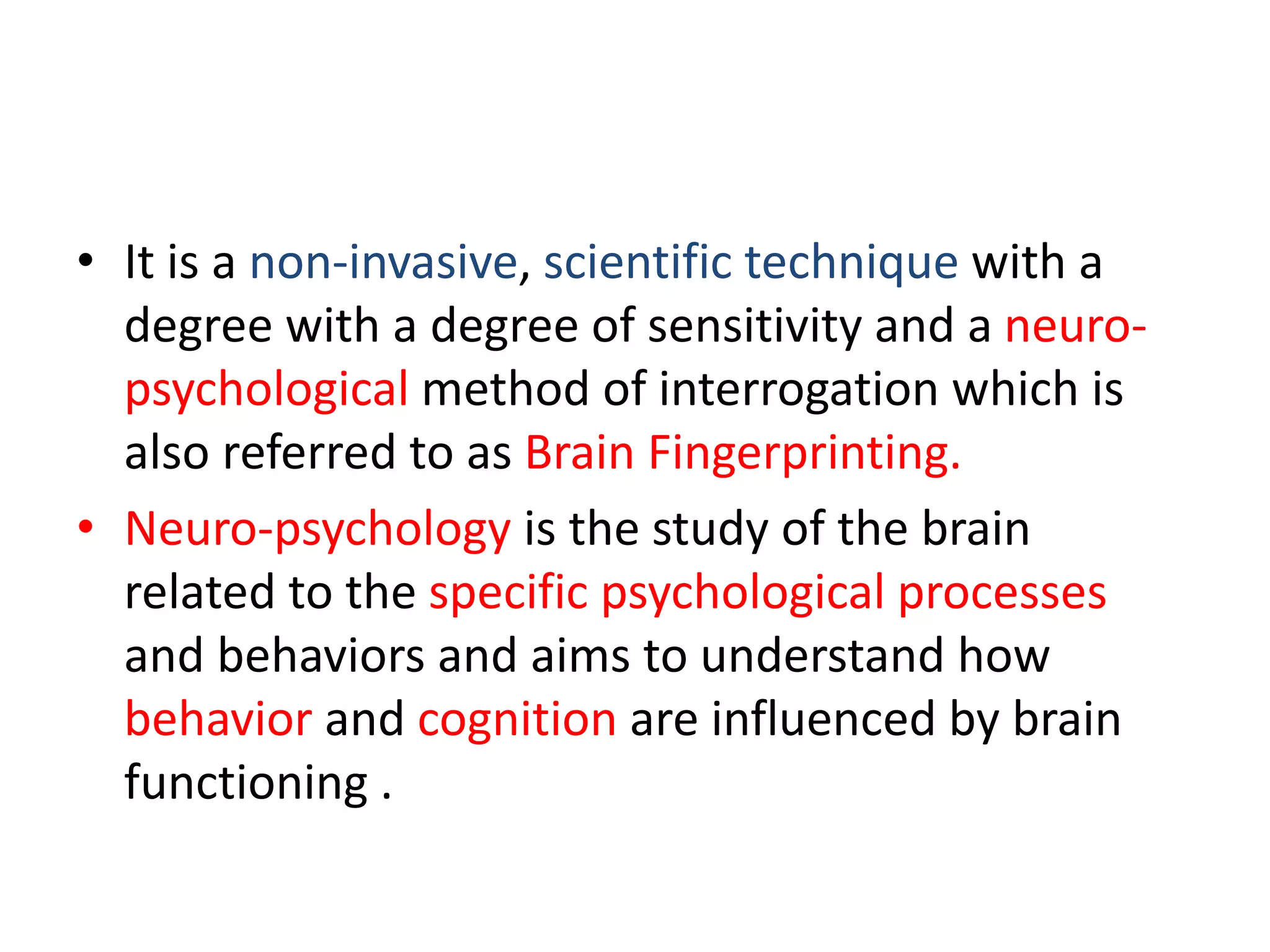 • It is a non-invasive, scientific technique with a
degree with a degree of sensitivity and a neuro-
psychological method of interrogation which is
also referred to as Brain Fingerprinting.
• Neuro-psychology is the study of the brain
related to the specific psychological processes
and behaviors and aims to understand how
behavior and cognition are influenced by brain
functioning .
 