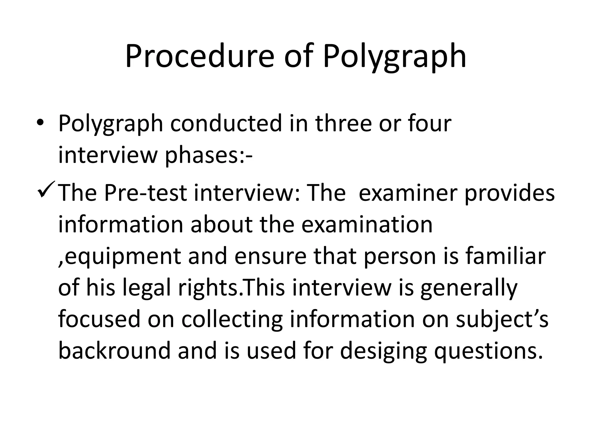 Procedure of Polygraph
• Polygraph conducted in three or four
interview phases:-
The Pre-test interview: The examiner provides
information about the examination
,equipment and ensure that person is familiar
of his legal rights.This interview is generally
focused on collecting information on subject’s
backround and is used for desiging questions.
 