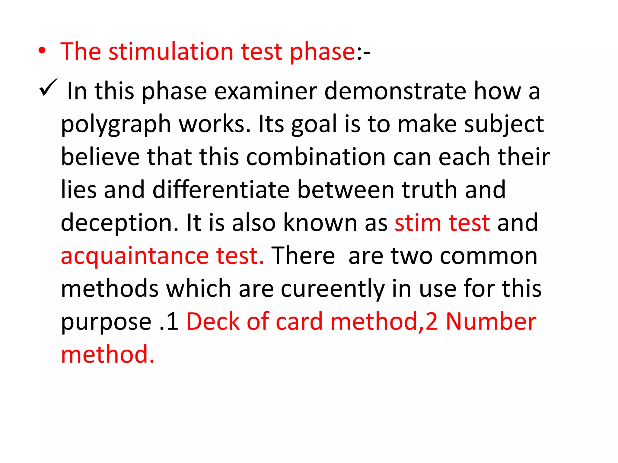 • The stimulation test phase:-
 In this phase examiner demonstrate how a
polygraph works. Its goal is to make subject
believe that this combination can each their
lies and differentiate between truth and
deception. It is also known as stim test and
acquaintance test. There are two common
methods which are cureently in use for this
purpose .1 Deck of card method,2 Number
method.
 