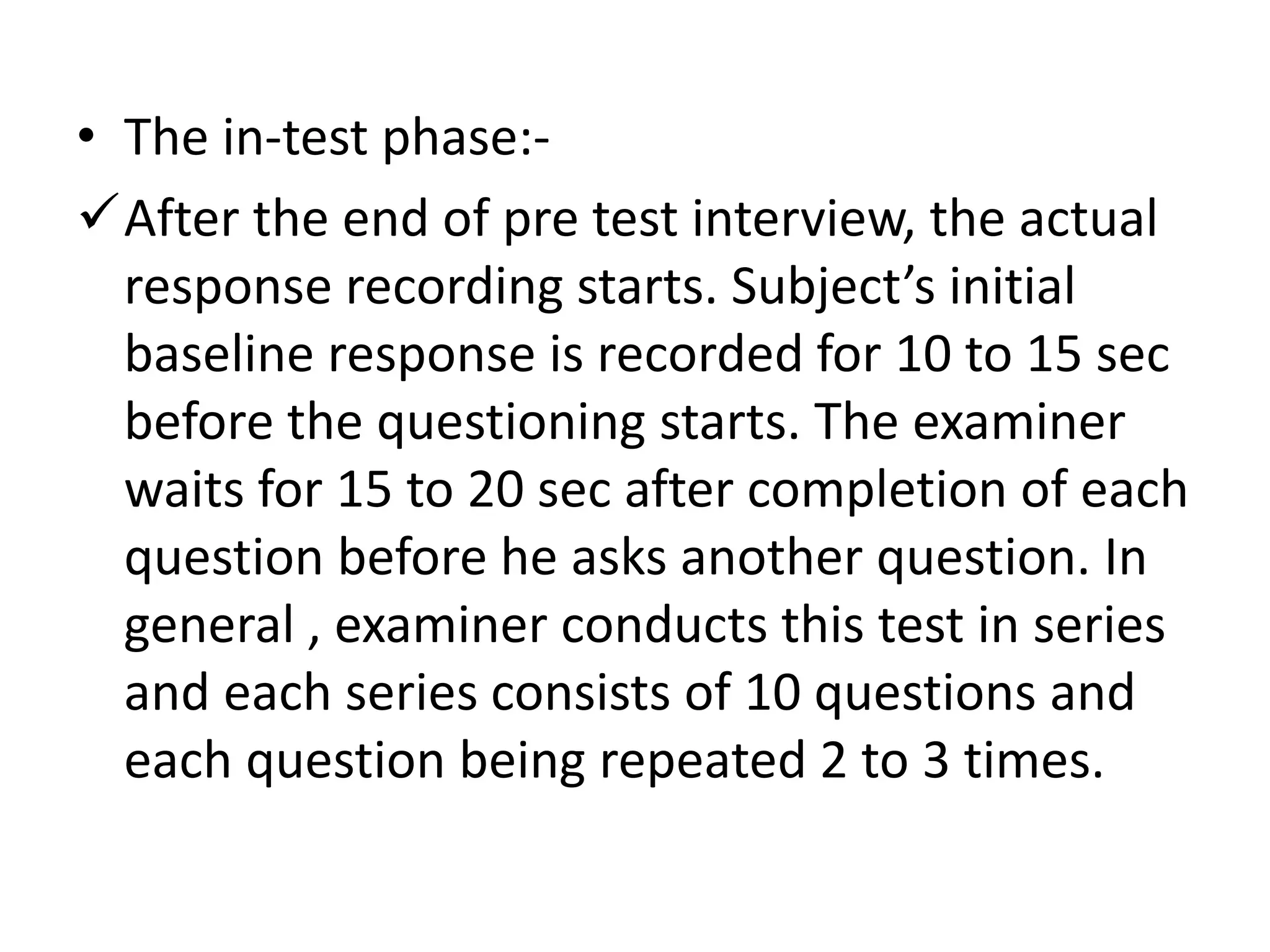 • The in-test phase:-
After the end of pre test interview, the actual
response recording starts. Subject’s initial
baseline response is recorded for 10 to 15 sec
before the questioning starts. The examiner
waits for 15 to 20 sec after completion of each
question before he asks another question. In
general , examiner conducts this test in series
and each series consists of 10 questions and
each question being repeated 2 to 3 times.
 