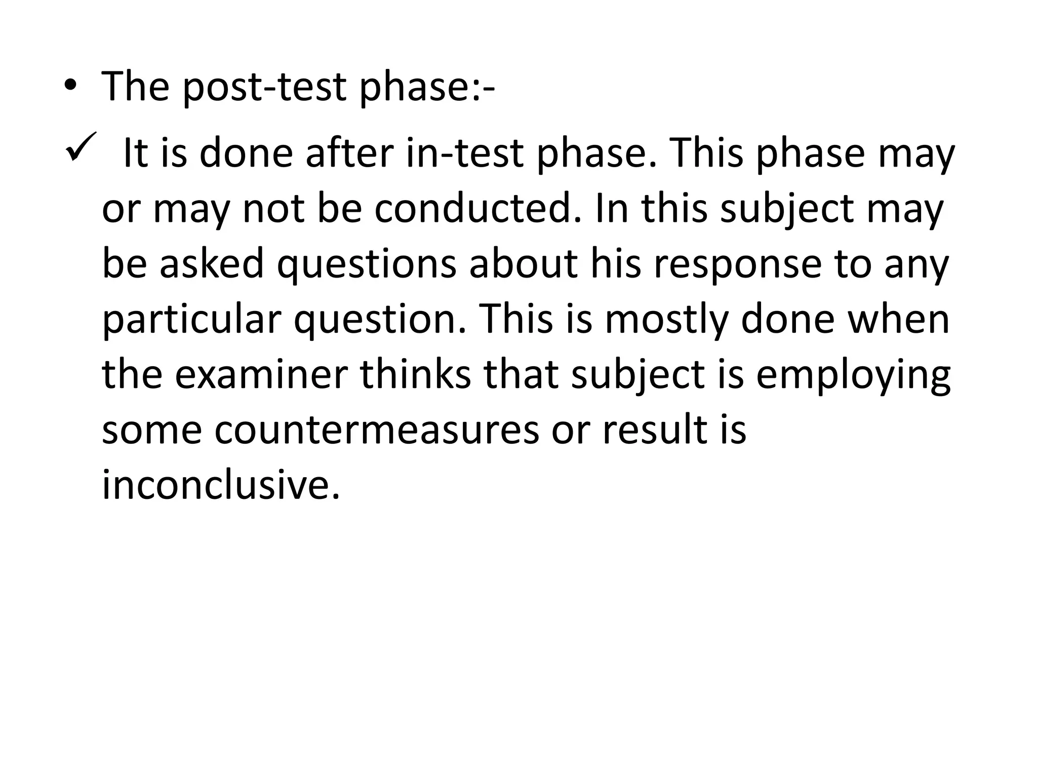 • The post-test phase:-
 It is done after in-test phase. This phase may
or may not be conducted. In this subject may
be asked questions about his response to any
particular question. This is mostly done when
the examiner thinks that subject is employing
some countermeasures or result is
inconclusive.
 