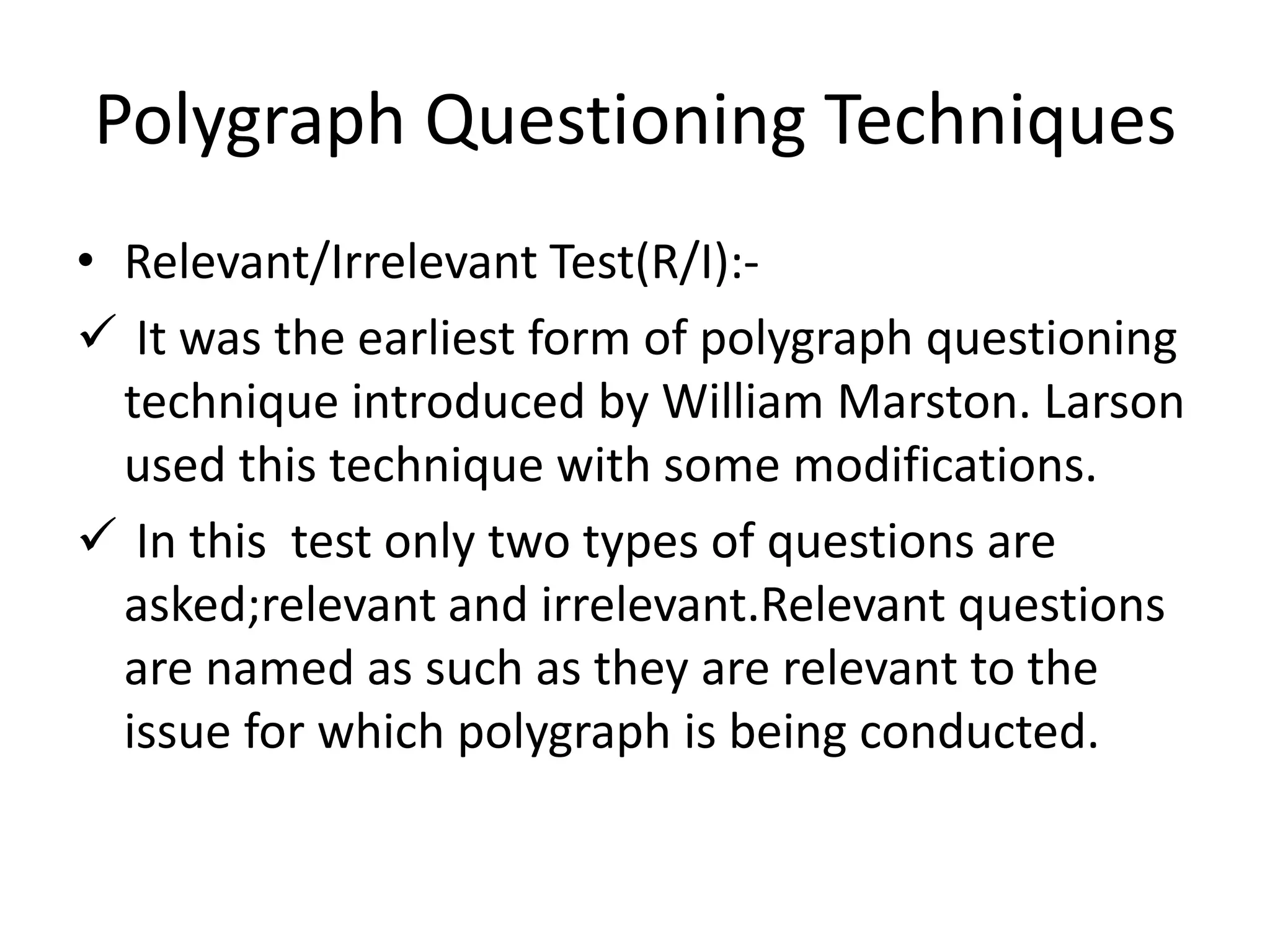 Polygraph Questioning Techniques
• Relevant/Irrelevant Test(R/I):-
 It was the earliest form of polygraph questioning
technique introduced by William Marston. Larson
used this technique with some modifications.
 In this test only two types of questions are
asked;relevant and irrelevant.Relevant questions
are named as such as they are relevant to the
issue for which polygraph is being conducted.
 