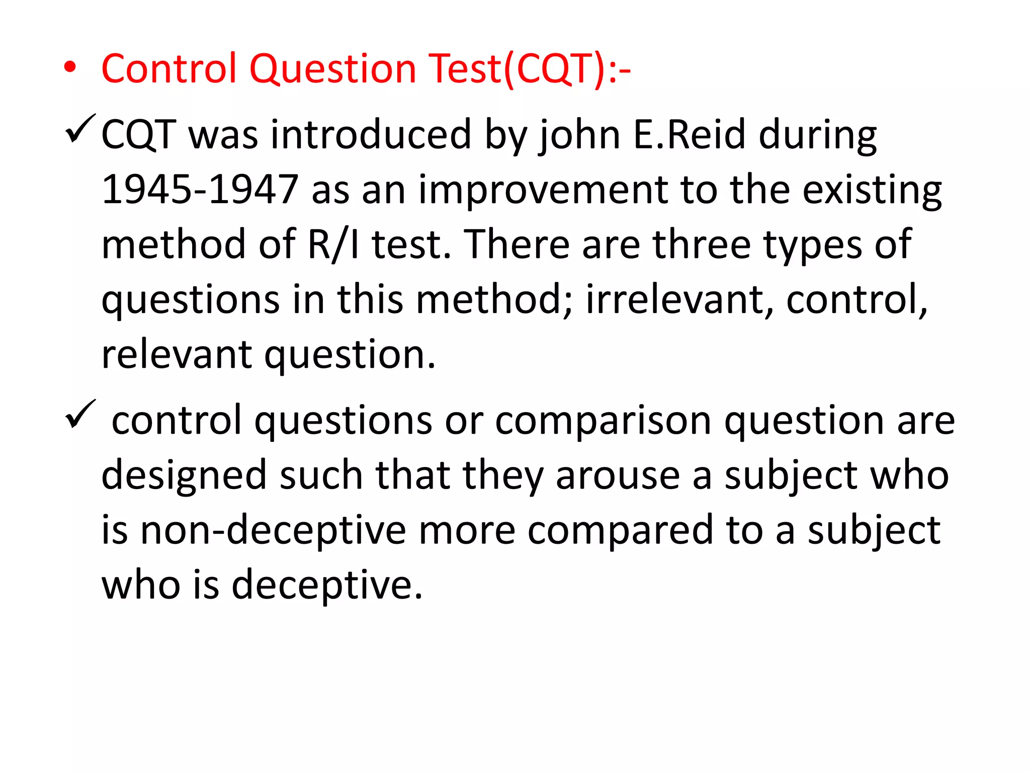 • Control Question Test(CQT):-
CQT was introduced by john E.Reid during
1945-1947 as an improvement to the existing
method of R/I test. There are three types of
questions in this method; irrelevant, control,
relevant question.
 control questions or comparison question are
designed such that they arouse a subject who
is non-deceptive more compared to a subject
who is deceptive.
 
