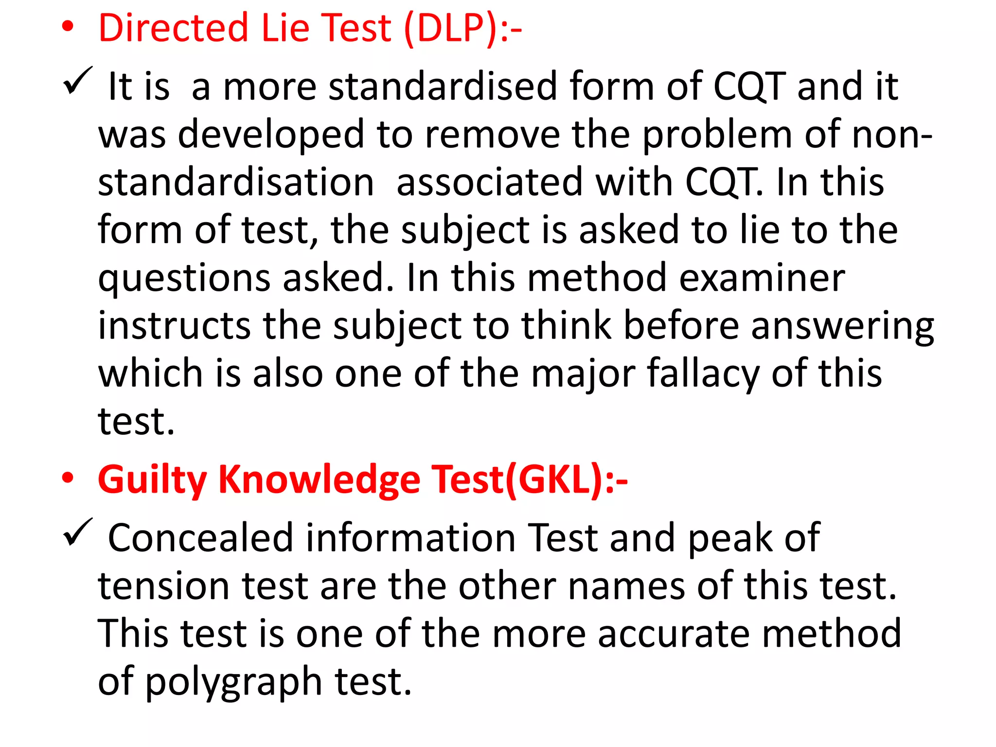 • Directed Lie Test (DLP):-
 It is a more standardised form of CQT and it
was developed to remove the problem of non-
standardisation associated with CQT. In this
form of test, the subject is asked to lie to the
questions asked. In this method examiner
instructs the subject to think before answering
which is also one of the major fallacy of this
test.
• Guilty Knowledge Test(GKL):-
 Concealed information Test and peak of
tension test are the other names of this test.
This test is one of the more accurate method
of polygraph test.
 