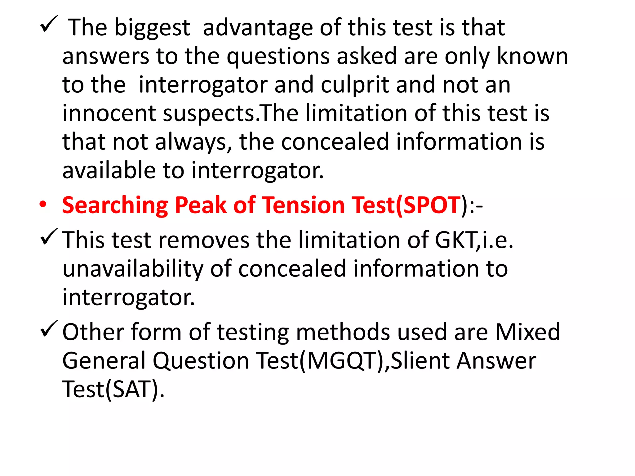  The biggest advantage of this test is that
answers to the questions asked are only known
to the interrogator and culprit and not an
innocent suspects.The limitation of this test is
that not always, the concealed information is
available to interrogator.
• Searching Peak of Tension Test(SPOT):-
This test removes the limitation of GKT,i.e.
unavailability of concealed information to
interrogator.
Other form of testing methods used are Mixed
General Question Test(MGQT),Slient Answer
Test(SAT).
 