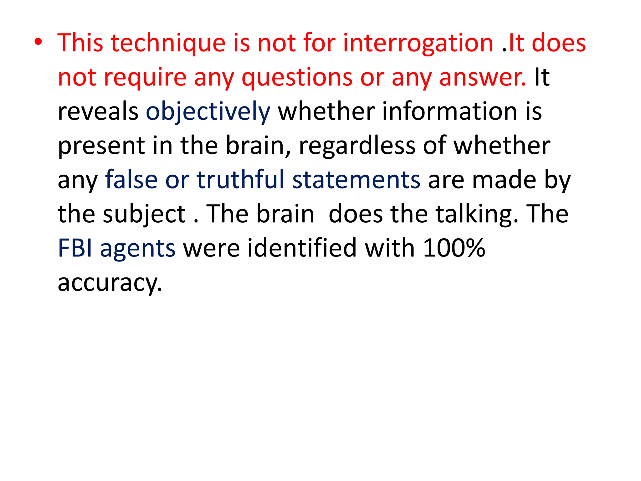 • This technique is not for interrogation .It does
not require any questions or any answer. It
reveals objectively whether information is
present in the brain, regardless of whether
any false or truthful statements are made by
the subject . The brain does the talking. The
FBI agents were identified with 100%
accuracy.
 