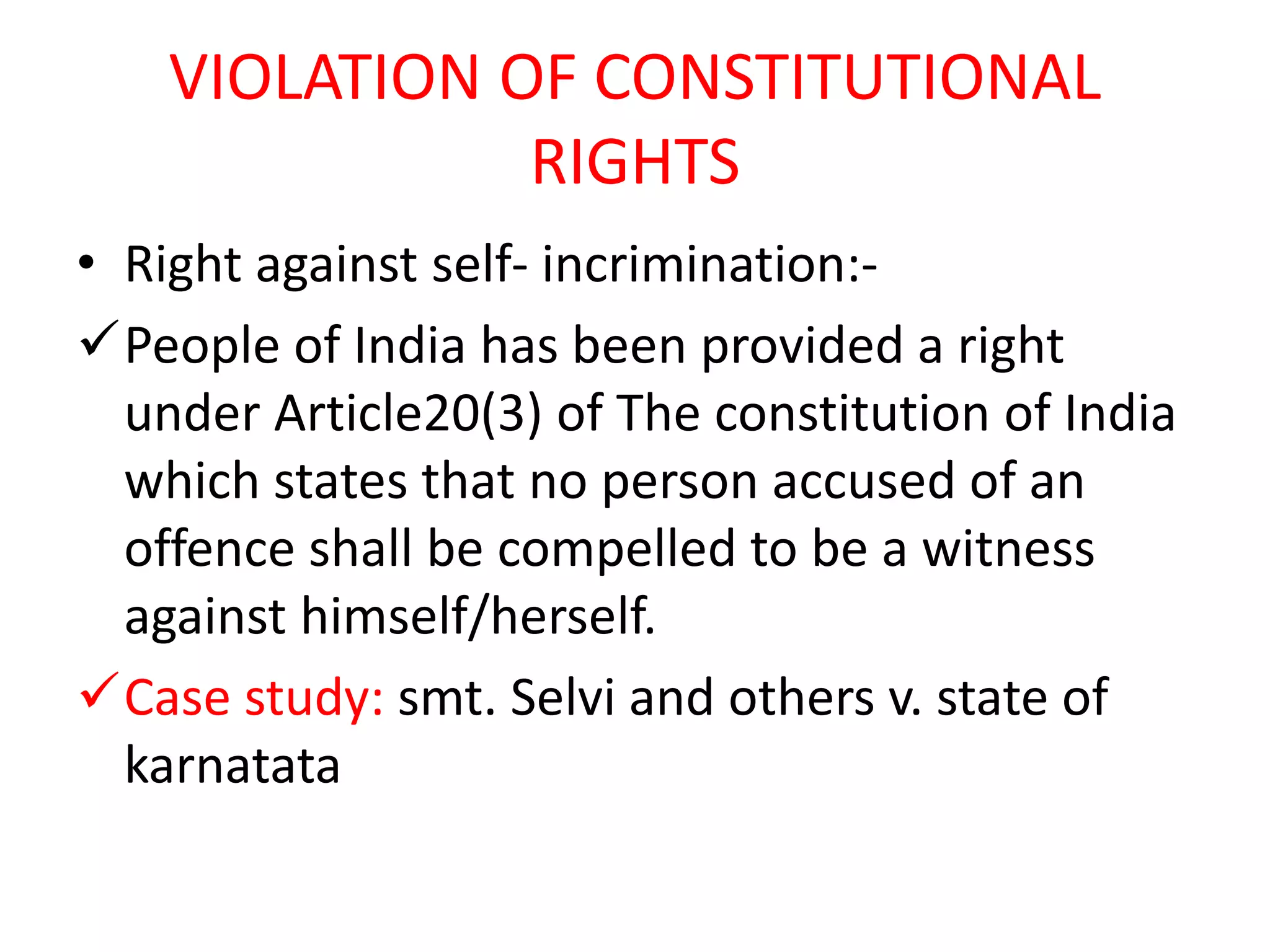 VIOLATION OF CONSTITUTIONAL
RIGHTS
• Right against self- incrimination:-
People of India has been provided a right
under Article20(3) of The constitution of India
which states that no person accused of an
offence shall be compelled to be a witness
against himself/herself.
Case study: smt. Selvi and others v. state of
karnatata
 