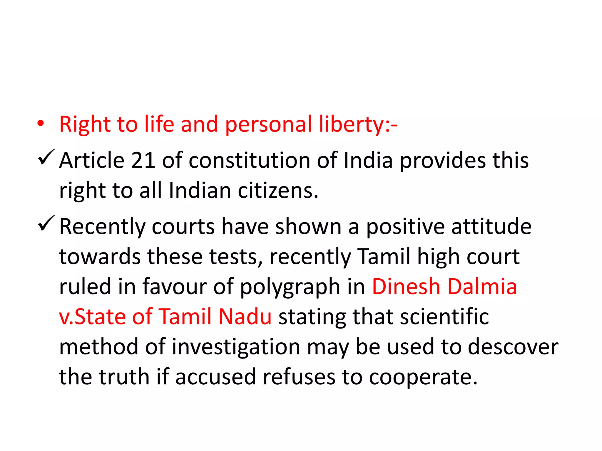 • Right to life and personal liberty:-
Article 21 of constitution of India provides this
right to all Indian citizens.
Recently courts have shown a positive attitude
towards these tests, recently Tamil high court
ruled in favour of polygraph in Dinesh Dalmia
v.State of Tamil Nadu stating that scientific
method of investigation may be used to descover
the truth if accused refuses to cooperate.
 