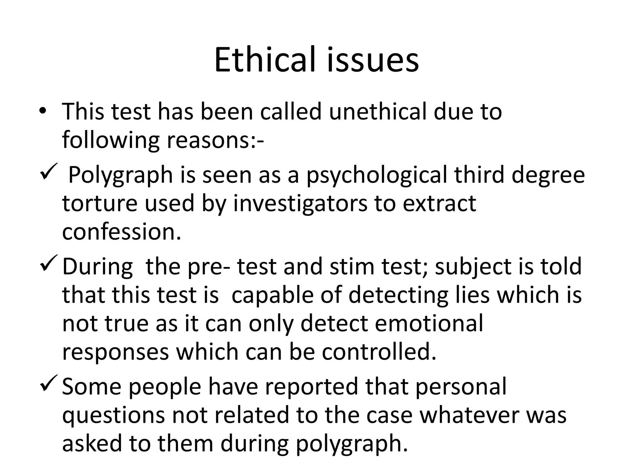 Ethical issues
• This test has been called unethical due to
following reasons:-
 Polygraph is seen as a psychological third degree
torture used by investigators to extract
confession.
During the pre- test and stim test; subject is told
that this test is capable of detecting lies which is
not true as it can only detect emotional
responses which can be controlled.
Some people have reported that personal
questions not related to the case whatever was
asked to them during polygraph.
 