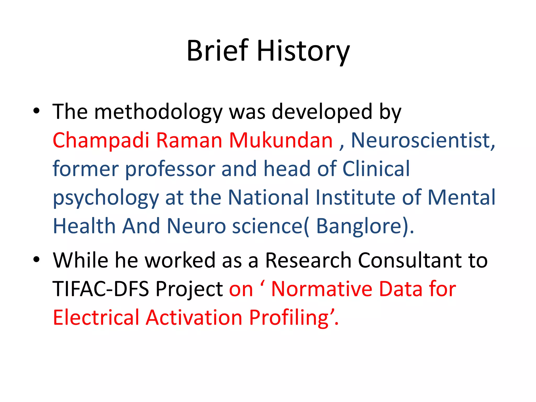 Brief History
• The methodology was developed by
Champadi Raman Mukundan , Neuroscientist,
former professor and head of Clinical
psychology at the National Institute of Mental
Health And Neuro science( Banglore).
• While he worked as a Research Consultant to
TIFAC-DFS Project on ‘ Normative Data for
Electrical Activation Profiling’.
 