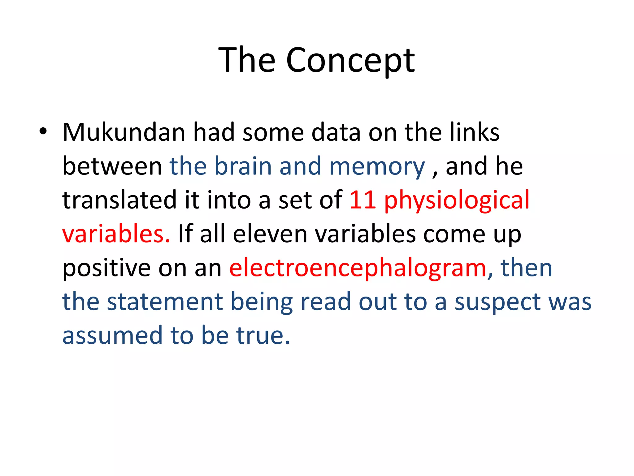 The Concept
• Mukundan had some data on the links
between the brain and memory , and he
translated it into a set of 11 physiological
variables. If all eleven variables come up
positive on an electroencephalogram, then
the statement being read out to a suspect was
assumed to be true.
 