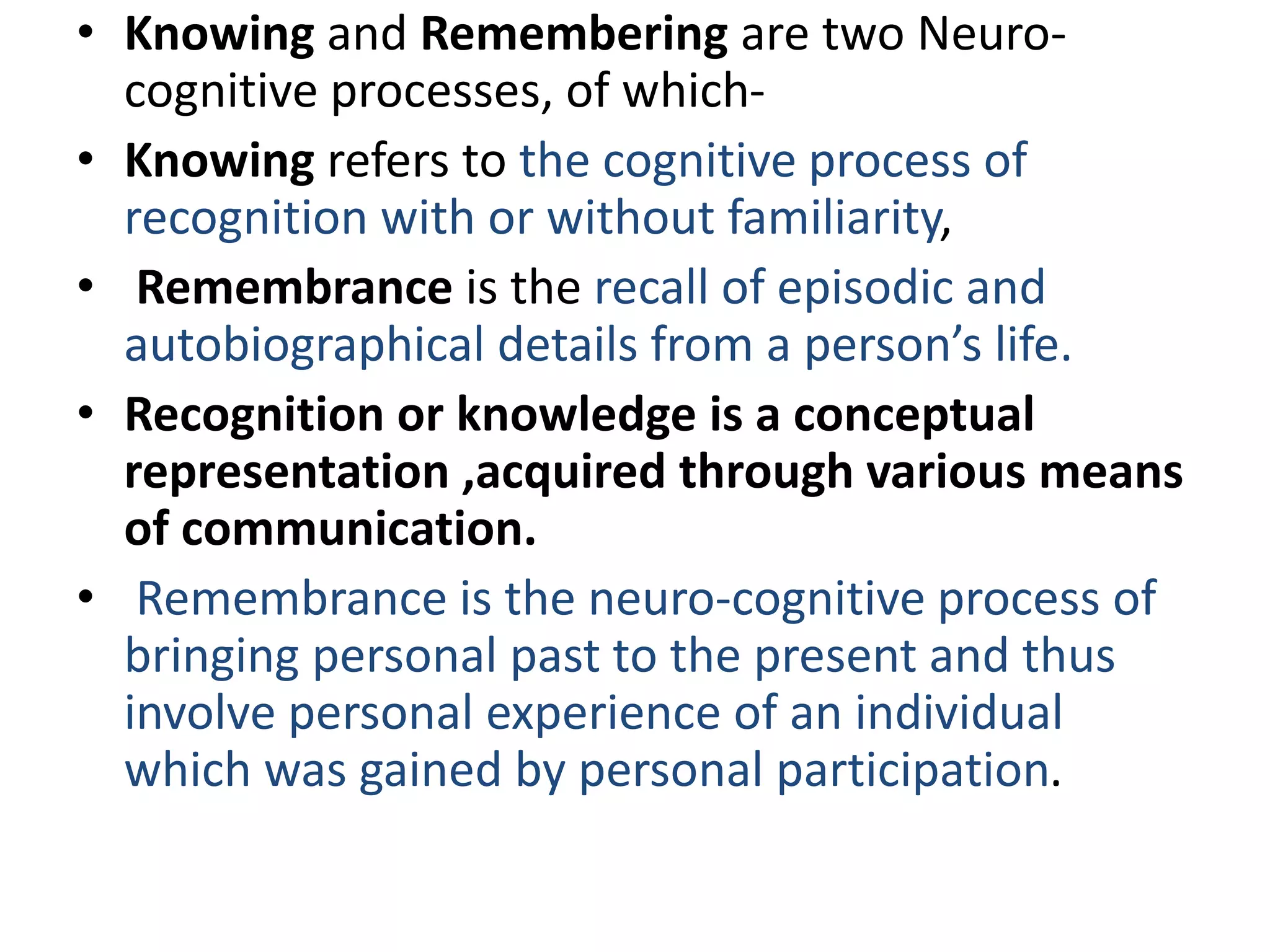 • Knowing and Remembering are two Neuro-
cognitive processes, of which-
• Knowing refers to the cognitive process of
recognition with or without familiarity,
• Remembrance is the recall of episodic and
autobiographical details from a person’s life.
• Recognition or knowledge is a conceptual
representation ,acquired through various means
of communication.
• Remembrance is the neuro-cognitive process of
bringing personal past to the present and thus
involve personal experience of an individual
which was gained by personal participation.
 