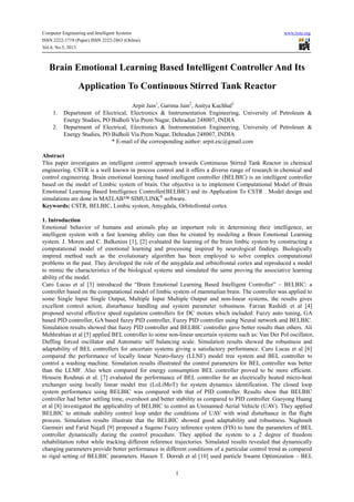 Computer Engineering and Intelligent Systems www.iiste.org
ISSN 2222-1719 (Paper) ISSN 2222-2863 (Online)
Vol.4, No.5, 2013
1
Brain Emotional Learning Based Intelligent Controller And Its
Application To Continuous Stirred Tank Reactor
Arpit Jain1
, Garima Jain2
, Anitya Kuchhal2
1. Department of Electrical, Electronics & Instrumentation Engineering, University of Petroleum &
Energy Studies, PO Bidholi Via Prem Nagar, Dehradun 248007, INDIA
2. Department of Electrical, Electronics & Instrumentation Engineering, University of Petroleum &
Energy Studies, PO Bidholi Via Prem Nagar, Dehradun 248007, INDIA
* E-mail of the corresponding author: arpit.eic@gmail.com
Abstract
This paper investigates an intelligent control approach towards Continuous Stirred Tank Reactor in chemical
engineering. CSTR is a well known in process control and it offers a diverse range of research in chemical and
control engineering. Brain emotional learning based intelligent controller (BELBIC) is an intelligent controller
based on the model of Limbic system of brain. Our objective is to implement Computational Model of Brain
Emotional Learning Based Intelligence Controller(BELBIC) and its Application To CSTR . Model design and
simulations are done in MATLAB™ SIMULINK®
software.
Keywords: CSTR, BELBIC, Limbic system, Amygdala, Orbitofrontal cortex
1. Introduction
Emotional behavior of humans and animals play an important role in determining their intelligence, an
intelligent system with a fast learning ability can thus be created by modeling a Brain Emotional Learning
system. J. Moren and C. Balkenius [1], [2] evaluated the learning of the brain limbic system by constructing a
computational model of emotional learning and processing inspired by neurological findings. Biologically
inspired method such as the evolutionary algorithm has been employed to solve complex computational
problems in the past. They developed the role of the amygdala and orbitofrontal cortex and reproduced a model
to mimic the characteristics of the biological systems and simulated the same proving the associative learning
ability of the model.
Caro Lucas et al [3] introduced the “Brain Emotional Learning Based Intelligent Controller” – BELBIC: a
controller based on the computational model of limbic system of mammalian brain. The controller was applied to
some Single Input Single Output, Multiple Input Multiple Output and non-linear systems, the results gives
excellent control action, disturbance handling and system parameter robustness. Farzan Rashidi et al [4]
proposed several effective speed regulation controllers for DC motors which included: Fuzzy auto tuning, GA
based PID controller, GA based fuzzy PID controller, Fuzzy PID controller using Neural network and BELBIC.
Simulation results showed that fuzzy PID controller and BELBIC controller gave better results than others. Ali
Mehhrabian et al [5] applied BEL controller to some non-linear uncertain systems such as: Van Der Pol oscillator,
Duffing forced oscillator and Automatic self balancing scale. Simulation results showed the robustness and
adaptability of BEL controllers for uncertain systems giving a satisfactory performance. Caro Lucas et al [6]
compared the performance of locally linear Neuro-fuzzy (LLNF) model tree system and BEL controller to
control a washing machine. Simulation results illustrated the control parameters for BEL controller was better
than the LLMF. Also when compared for energy consumption BEL controller proved to be more efficient.
Hossein Rouhnai et al. [7] evaluated the performance of BEL controller for an electrically heated micro-heat
exchanger using locally linear model tree (LoLiMoT) for system dynamics identification. The closed loop
system performance using BELBIC was compared with that of PID controller. Results show that BELBIC
controller had better settling time, overshoot and better stability as compared to PID controller. Guoyong Huang
et al [8] investigated the applicability of BELBIC to control an Unmanned Aerial Vehicle (UAV). They applied
BELBIC to attitude stability control loop under the conditions of UAV with wind disturbance in flat flight
process. Simulation results illustrate that the BELBIC showed good adaptability and robustness. Naghmeh
Garmsiri and Farid Najafi [9] proposed a Sugeno Fuzzy inference system (FIS) to tune the parameters of BEL
controller dynamically during the control procedure. They applied the system to a 2 degree of freedom
rehabilitation robot while tracking different reference trajectories. Simulated results revealed that dynamically
changing parameters provide better performance in different conditions of a particular control trend as compared
to rigid setting of BELBIC parameters. Hassen T. Dorrah et al [10] used particle Swarm Optimization – BEL
 