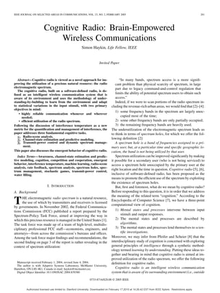 IEEE JOURNAL ON SELECTED AREAS IN COMMUNICATIONS, VOL. 23, NO. 2, FEBRUARY 2005 201
Cognitive Radio: Brain-Empowered
Wireless Communications
Simon Haykin, Life Fellow, IEEE
Invited Paper
Abstract—Cognitive radio is viewed as a novel approach for im-
proving the utilization of a precious natural resource: the radio
electromagnetic spectrum.
The cognitive radio, built on a software-deﬁned radio, is de-
ﬁned as an intelligent wireless communication system that is
aware of its environment and uses the methodology of under-
standing-by-building to learn from the environment and adapt
to statistical variations in the input stimuli, with two primary
objectives in mind:
• highly reliable communication whenever and wherever
needed;
• efﬁcient utilization of the radio spectrum.
Following the discussion of interference temperature as a new
metric for the quantiﬁcation and management of interference, the
paper addresses three fundamental cognitive tasks.
1) Radio-scene analysis.
2) Channel-state estimation and predictive modeling.
3) Transmit-power control and dynamic spectrum manage-
ment.
This paper also discusses the emergent behavior of cognitive radio.
Index Terms—Awareness, channel-state estimation and predic-
tive modeling, cognition, competition and cooperation, emergent
behavior, interference temperature, machine learning, radio-scene
analysis, rate feedback, spectrum analysis, spectrum holes, spec-
trum management, stochastic games, transmit-power control,
water ﬁlling.
I. INTRODUCTION
A. Background
THE electromagnetic radio spectrum is a natural resource,
the use of which by transmitters and receivers is licensed
by governments. In November 2002, the Federal Communica-
tions Commission (FCC) published a report prepared by the
Spectrum-Policy Task Force, aimed at improving the way in
which this precious resource is managed in the United States [1].
The task force was made up of a team of high-level, multidis-
ciplinary professional FCC staff—economists, engineers, and
attorneys—from across the commission’s bureaus and ofﬁces.
Among the task force major ﬁndings and recommendations, the
second ﬁnding on page 3 of the report is rather revealing in the
context of spectrum utilization:
Manuscript received February 1, 2004; revised June 4, 2004.
The author is with Adaptive Systems Laboratory, McMaster University,
Hamilton, ON L8S 4K1, Canada (e-mail: haykin@mcmaster.ca).
Digital Object Identiﬁer 10.1109/JSAC.2004.839380
“In many bands, spectrum access is a more signiﬁ-
cant problem than physical scarcity of spectrum, in large
part due to legacy command-and-control regulation that
limits the ability of potential spectrum users to obtain such
access.”
Indeed, if we were to scan portions of the radio spectrum in-
cluding the revenue-rich urban areas, we would ﬁnd that [2]–[4]:
1) some frequency bands in the spectrum are largely unoc-
cupied most of the time;
2) some other frequency bands are only partially occupied;
3) the remaining frequency bands are heavily used.
The underutilization of the electromagnetic spectrum leads us
to think in terms of spectrum holes, for which we offer the fol-
lowing deﬁnition [2]:
A spectrum hole is a band of frequencies assigned to a pri-
mary user, but, at a particular time and speciﬁc geographic lo-
cation, the band is not being utilized by that user.
Spectrum utilization can be improved signiﬁcantly by making
it possible for a secondary user (who is not being serviced) to
access a spectrum hole unoccupied by the primary user at the
right location and the time in question. Cognitive radio [5], [6],
inclusive of software-deﬁned radio, has been proposed as the
means to promote the efﬁcient use of the spectrum by exploiting
the existence of spectrum holes.
But, ﬁrst and foremost, what do we mean by cognitive radio?
Before responding to this question, it is in order that we address
the meaning of the related term “cognition.” According to the
Encyclopedia of Computer Science [7], we have a three-point
computational view of cognition.
1) Mental states and processes intervene between input
stimuli and output responses.
2) The mental states and processes are described by
algorithms.
3) The mental states and processes lend themselves to scien-
tiﬁc investigations.
Moreover, we may infer from Pfeifer and Scheier [8] that the
interdisciplinary study of cognition is concerned with exploring
general principles of intelligence through a synthetic method-
ology termed learning by understanding. Putting these ideas to-
gether and bearing in mind that cognitive radio is aimed at im-
proved utilization of the radio spectrum, we offer the following
deﬁnition for cognitive radio.
Cognitive radio is an intelligent wireless communication
system that is aware of its surrounding environment (i.e., outside
0733-8716/$20.00 © 2005 IEEE
Authorized licensed use limited to: Stanford University. Downloaded on February 17,2010 at 14:26:42 EST from IEEE Xplore. Restrictions apply.
 