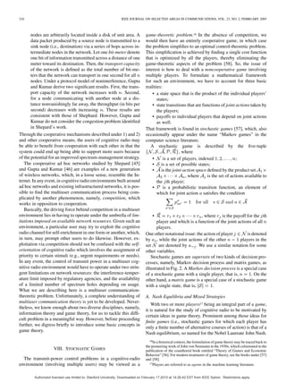 210 IEEE JOURNAL ON SELECTED AREAS IN COMMUNICATIONS, VOL. 23, NO. 2, FEBRUARY 2005
nodes are arbitrarily located inside a disk of unit area. A
data packet produced by a source node is transmitted to a
sink node (i.e., destination) via a series of hops across in-
termediate nodes in the network. Let one bit-meter denote
one bit of information transmitted across a distance of one
meter toward its destination. Then, the transport capacity
of the network is deﬁned as the total number of bit-me-
ters that the network can transport in one second for all
nodes. Under a protocol model of noninterference, Gupta
and Kumar derive two signiﬁcant results. First, the trans-
port capacity of the network increases with . Second,
for a node communicating with another node at a dis-
tance nonvanishingly far away, the throughput (in bits per
second) decreases with increasing . These results are
consistent with those of Shephard. However, Gupta and
Kumar do not consider the congestion problem identiﬁed
in Shepard’s work.
Through the cooperative mechanisms described under 1) and 2)
and other cooperative means, the users of cognitive radio may
be able to beneﬁt from cooperation with each other in that the
system could end up being able to support more users because
of the potential for an improved spectrum-management strategy.
The cooperative ad hoc networks studied by Shepard [45]
and Gupta and Kumar [46] are examples of a new generation
of wireless networks, which, in a loose sense, resemble the In-
ternet. In any event, in cognitive radio environments built around
ad hoc networks and existing infrastructured networks, it is pos-
sible to ﬁnd the multiuser communication process being com-
plicated by another phenomenon, namely, competition, which
works in opposition to cooperation.
Basically, the driving force behind competition in a multiuser
environment lies in having to operate under the umbrella of lim-
itations imposed on available network resources. Given such an
environment, a particular user may try to exploit the cognitive
radio channel for self-enrichment in one form or another, which,
in turn, may prompt other users to do likewise. However, ex-
ploitation via competition should not be confused with the self-
orientation of cognitive radio which involves the assignment of
priority to certain stimuli (e.g., urgent requirements or needs).
In any event, the control of transmit power in a multiuser cog-
nitive radio environment would have to operate under two strin-
gent limitations on network resources: the interference-temper-
ature limit imposed by regulatory agencies, and the availability
of a limited number of spectrum holes depending on usage.
What we are describing here is a multiuser communication-
theoretic problem. Unfortunately, a complete understanding of
multiuser communication theory is yet to be developed. Never-
theless, we know enough about two diverse disciplines, namely,
information theory and game theory, for us to tackle this difﬁ-
cult problem in a meaningful way. However, before proceeding
further, we digress brieﬂy to introduce some basic concepts in
game theory.
VIII. STOCHASTIC GAMES
The transmit-power control problems in a cognitive-radio
environment (involving multiple users) may be viewed as a
game-theoretic problem.16 In the absence of competition, we
would then have an entirely cooperative game, in which case
the problem simpliﬁes to an optimal control-theoretic problem.
This simpliﬁcation is achieved by ﬁnding a single cost function
that is optimized by all the players, thereby eliminating the
game-theoretic aspects of the problem [58]. So, the issue of
interest is how to deal with a noncooperative game involving
multiple players. To formulate a mathematical framework
for such an environment, we have to account for three basic
realities:
• a state space that is the product of the individual players’
states;
• state transitions that are functions of joint actions taken by
the players;
• payoffs to individual players that depend on joint actions
as well.
That framework is found in stochastic games [57], which, also
occasionally appear under the name “Markov games” in the
computer science literature.
A stochastic game is described by the ﬁve-tuple
, where
• is a set of players, indexed ;
• is a set of possible states;
• is the joint-action space deﬁned by the product set
, where is the set of actions available to
the th player;
• is a probabilistic transition function, an element of
which for joint action satisﬁes the condition
• , where is the payoff for the th
player and which is a function of the joint actions of all
players.
One other notational issue: the action of player is denoted
by , while the joint actions of the other players in the
set are denoted by . We use a similar notation for some
other variables.
Stochastic games are supersets of two kinds of decision pro-
cesses, namely, Markov decision process and matrix games, as
illustrated in Fig. 2. A Markov decision process is a special case
of a stochastic game with a single player, that is, . On the
other hand, a matrix game is a special case of a stochastic game
with a single state, that is, .
A. Nash Equilibria and Mixed Strategies
With two or more players17 being an integral part of a game,
it is natural for the study of cognitive radio to be motivated by
certain ideas in game theory. Prominent among those ideas for
ﬁnite games (i.e., stochastic games for which each player has
only a ﬁnite number of alternative courses of action) is that of a
Nash equilibrium, so named for the Nobel Laureate John Nash.
16In a historical context, the formulation of game theory may be traced back to
the pioneering work of John von Neumann in the 1930s, which culminated in the
publication of the coauthored book entitled “Theory of Games and Economic
Behavior” [56]. For modern treatments of game theory, see the books under [57]
and [58].
17Players are referred to as agents in the machine learning literature.
Authorized licensed use limited to: Stanford University. Downloaded on February 17,2010 at 14:26:42 EST from IEEE Xplore. Restrictions apply.
 