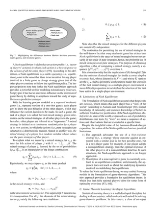 HAYKIN: COGNITIVE RADIO: BRAIN-EMPOWERED WIRELESS COMMUNICATIONS 211
Fig. 2. Highlighting the differences between Markov decision processes,
matrix games, and stochastic games.
A Nash equilibrium is deﬁned as an action proﬁle (i.e., vector
of players’ actions) in which each action is a best response to
the actions of all the other players [59]. According to this def-
inition, a Nash equilibrium is a stable operating (i.e., equilib-
rium) point in the sense that there is no incentive for any player
involved in a ﬁnite game to change strategy given that all the
other players continue to follow the equilibrium policy. The im-
portant point to note here is that the Nash-equilibrium approach
provides a powerful tool for modeling nonstationary processes.
Simply put, it has had an enormous inﬂuence on the evolution of
game theory by shifting its emphasis toward the study of equi-
libria as a predictive concept.
With the learning process modeled as a repeated stochastic
game (i.e., repeated version of a one-shot game), each player
gets to know the past behavior of the other players, which may
inﬂuence the current decision to be made. In such a game, the
task of a player is to select the best mixed strategy, given infor-
mation on the mixed strategies of all other players in the game;
hereafter, other players are referred to as “opponents.” A mixed
strategy is deﬁned as a continuous randomization by a player
of its own actions, in which the actions (i.e., pure strategies) are
selected in a deterministic manner. Stated in another way, the
mixed strategy of a player is a random variable whose values
are the pure strategies of that player.
To explain what we mean by a mixed strategy, let de-
note the th action of player with . The
mixed strategy of player , denoted by the set of probabilities
, is an integral part of the linear combination
(9)
Equivalently, we may express as the inner product
(10)
where
is the mixed strategy vector, and
is the deterministic action vector. The superscript denotes ma-
trix transposition. For all , the elements of the mixed strategy
vector satisfy the following two conditions:
1)
(11)
2)
(12)
Note also that the mixed strategies for the different players
are statistically independent.
The motivation for permitting the use of mixed strategies is
the well-known fact that every stochastic game has at least one
Nash equilibrium in the space of mixed strategies but not neces-
sarily in the space of pure strategies, hence, the preferred use of
mixed strategies over pure strategies. The purpose of a learning
algorithm is that of computing a mixed strategy, namely a se-
quence over time .
It is also noteworthy that the implication of (9) through (12) is
that the entire set of mixed strategies lies inside a convex simplex
or convex hull, whose dimension is and whose vertices
are the . Such a geometric conﬁguration makes the selection
of the best mixed strategy in a multiple-player environment a
more difﬁcult proposition to tackle than the selection of the best
base action in a single-player environment.
B. Limitations of Nash Equilibrium
The formulation of Nash equilibrium assumes that the players
are rational, which means that each player has a “view of the
world.” According to Aumann and Brandenburger [60], mutual
knowledge of rationality and common knowledge of beliefs is
sufﬁcient for deductive justiﬁcation of the Nash equilibrium. Be-
lief refers to state of the world, expressed as a set of probability
distributions over tests; by “tests” we mean a sequence of ac-
tions and observations that are executed at a speciﬁc time.
Despite the insightful value of the Aumann–Brandenburger
exposition, the notion of the Nash equilibrium has two practical
limitations.
1) The approach advocates the use of a best-response
strategy (i.e., a strategy whose outcome against an op-
ponent with a similar goal is the best possible one), but
in a two-player game for example, if one player adopts
a nonequilibrium strategy, then the optimal response of
the other player is of a nonequilibrium kind too. In such
situations, the Nash-equilibrium approach is no longer
applicable.
2) Description of a noncooperative game is essentially con-
ﬁned to an equilibrium condition; unfortunately, the ap-
proach does not teach us about the underlying dynamics
involved in establishing that equilibrium.
To reﬁne the Nash equilibrium theory, we may embed learning
models in the formulation of game-theoretic algorithms. This
new approach provides a foundation for equilibrium theory, in
which less than fully rational players strive for some form of
optimality over time [57], [61].
C. Game-Theoretic Learning: No-Regret Algorithms
Statistical learning theory is a well-developed discipline for
dealing with uncertainty, which makes it well-suited for solving
game-theoretic problems. In this context, a class of no-regret
Authorized licensed use limited to: Stanford University. Downloaded on February 17,2010 at 14:26:42 EST from IEEE Xplore. Restrictions apply.
 