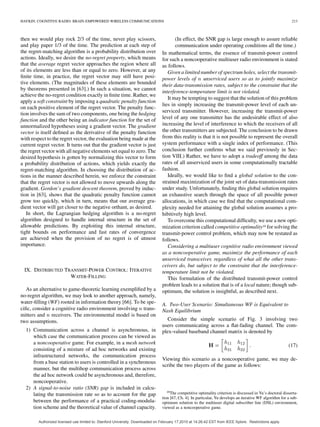 HAYKIN: COGNITIVE RADIO: BRAIN-EMPOWERED WIRELESS COMMUNICATIONS 213
then we would play rock 2/3 of the time, never play scissors,
and play paper 1/3 of the time. The prediction at each step of
the regret-matching algorithm is a probability distribution over
actions. Ideally, we desire the no-regret property, which means
that the average regret vector approaches the region where all
of its elements are less than or equal to zero. However, at any
ﬁnite time, in practice, the regret vector may still have posi-
tive elements. (The magnitudes of these elements are bounded
by theorems presented in [63].) In such a situation, we cannot
achieve the no-regret condition exactly in ﬁnite time. Rather, we
apply a soft constraint by imposing a quadratic penalty function
on each positive element of the regret vector. The penalty func-
tion involves the sum of two components, one being the hedging
function and the other being an indicator function for the set of
unnormalized hypotheses using a gradient vector. The gradient
vector is itself deﬁned as the derivative of the penalty function
with respect to the regret vector, the evaluation being made at the
current regret vector. It turns out that the gradient vector is just
the regret vector with all negative elements set equal to zero. The
desired hypothesis is gotten by normalizing this vector to form
a probability distribution of actions, which yields exactly the
regret-matching algorithm. In choosing the distribution of ac-
tions in the manner described herein, we enforce the constraint
that the regret vector is not allowed to move upwards along the
gradient. Gordon’s gradient descent theorem, proved by induc-
tion in [63], shows that the quadratic penalty function cannot
grow too quickly, which in turn, means that our average gra-
dient vector will get closer to the negative orthant, as desired.
In short, the Lagrangian hedging algorithm is a no-regret
algorithm designed to handle internal structure in the set of
allowable predictions. By exploiting this internal structure,
tight bounds on performance and fast rates of convergence
are achieved when the provision of no regret is of utmost
importance.
IX. DISTRIBUTED TRANSMIT-POWER CONTROL: ITERATIVE
WATER-FILLING
As an alternative to game-theoretic learning exempliﬁed by a
no-regret algorithm, we may look to another approach, namely,
water-ﬁlling (WF) rooted in information theory [66]. To be spe-
ciﬁc, consider a cognitive radio environment involving trans-
mitters and receivers. The environmental model is based on
two assumptions.
1) Communication across a channel is asynchronous, in
which case the communication process can be viewed as
a noncooperative game. For example, in a mesh network
consisting of a mixture of ad hoc networks and existing
infrastructured networks, the communication process
from a base station to users is controlled in a synchronous
manner, but the multihop communication process across
the ad hoc network could be asynchronous and, therefore,
noncooperative.
2) A signal-to-noise ratio (SNR) gap is included in calcu-
lating the transmission rate so as to account for the gap
between the performance of a practical coding-modula-
tion scheme and the theoretical value of channel capacity.
(In effect, the SNR gap is large enough to assure reliable
communication under operating conditions all the time.)
In mathematical terms, the essence of transmit-power control
for such a noncooperative multiuser radio environment is stated
as follows.
Given a limited number of spectrum holes, select the transmit-
power levels of unserviced users so as to jointly maximize
their data-transmission rates, subject to the constraint that the
interference-temperature limit is not violated.
It may be tempting to suggest that the solution of this problem
lies in simply increasing the transmit-power level of each un-
serviced transmitter. However, increasing the transmit-power
level of any one transmitter has the undesirable effect of also
increasing the level of interference to which the receivers of all
the other transmitters are subjected. The conclusion to be drawn
from this reality is that it is not possible to represent the overall
system performance with a single index of performance. (This
conclusion further conﬁrms what we said previously in Sec-
tion VIII.) Rather, we have to adopt a tradeoff among the data
rates of all unserviced users in some computationally tractable
fashion.
Ideally, we would like to ﬁnd a global solution to the con-
strained maximization of the joint set of data-transmission rates
under study. Unfortunately, ﬁnding this global solution requires
an exhaustive search through the space of all possible power
allocations, in which case we ﬁnd that the computational com-
plexity needed for attaining the global solution assumes a pro-
hibitively high level.
To overcome this computational difﬁculty, we use a new opti-
mization criterion called competitive optimality19 for solving the
transmit-power control problem, which may now be restated as
follows.
Considering a multiuser cognitive radio environment viewed
as a noncooperative game, maximize the performance of each
unserviced transceiver, regardless of what all the other trans-
ceivers do, but subject to the constraint that the interference-
temperature limit not be violated.
This formulation of the distributed transmit-power control
problem leads to a solution that is of a local nature; though sub-
optimum, the solution is insightful, as described next.
A. Two-User Scenario: Simultaneous WF is Equivalent to
Nash Equilibrium
Consider the simple scenario of Fig. 3 involving two
users communicating across a ﬂat-fading channel. The com-
plex-valued baseband channel matrix is denoted by
(17)
Viewing this scenario as a noncooperative game, we may de-
scribe the two players of the game as follows:
19The competitive optimality criterion is discussed in Yu’s doctoral disserta-
tion [67, Ch. 4]. In particular, Yu develops an iterative WF algorithm for a sub-
optimum solution to the multiuser digital subscriber line (DSL) environment,
viewed as a noncooperative game.
Authorized licensed use limited to: Stanford University. Downloaded on February 17,2010 at 14:26:42 EST from IEEE Xplore. Restrictions apply.
 