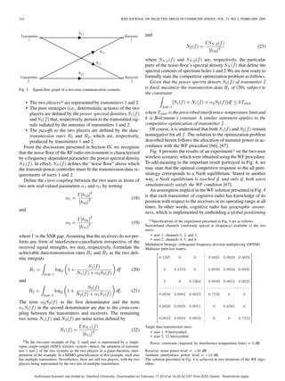 214 IEEE JOURNAL ON SELECTED AREAS IN COMMUNICATIONS, VOL. 23, NO. 2, FEBRUARY 2005
Fig. 3. Signal-ﬂow graph of a two-user communication scenario.
• The two players20 are represented by transmitters 1 and 2.
• The pure strategies (i.e., deterministic actions) of the two
players are deﬁned by the power spectral densities
and that, respectively, pertain to the transmitted sig-
nals radiated by the antennas of transmitters 1 and 2.
• The payoffs to the two players are deﬁned by the data-
transmission rates and , which are, respectively,
produced by transmitters 1 and 2.
From the discussions presented in Section IV, we recognize
that the noise ﬂoor of the RF radio environment is characterized
by a frequency-dependent parameter: the power spectral density
. In effect, deﬁnes the “noise ﬂoor” above which
the transmit-power controller must ﬁt the transmission-data re-
quirements of users 1 and 2.
Deﬁne the cross-coupling between the two users in terms of
two new real-valued parameters and by writing
(18)
and
(19)
where is the SNR gap. Assuming that the receivers do not per-
form any form of interference-cancellation irrespective of the
received signal strengths, we may, respectively, formulate the
achievable data-transmission rates and as the two deﬁ-
nite integrals
(20)
and
(21)
The term in the ﬁrst denominator and the term
in the second denominator are due to the cross-cou-
pling between the transmitters and receivers. The remaining
two terms and are noise terms deﬁned by
(22)
20In the two-user example of Fig. 3, each user is represented by a single-
input–single-output (SISO) wireless system—hence, the adoption of transmit-
ters 1 and 2 of the two systems as the two players in a game-theoretic inter-
pretation of the example. In a MIMO generalization of this example, each user
has multiple transmitters. Nevertheless, there are still two players, with the two
players being represented by the two sets of multiple transmitters.
and
(23)
where and are, respectively, the particular
parts of the noise-ﬂoor’s spectral density that deﬁne the
spectral contents of spectrum holes 1 and 2.We are now ready to
formally state the competitive optimization problem as follows.
Given that the power spectra density of transmitter 2
is ﬁxed, maximize the transmission-data of (20), subject to
the constraint
where is the prescribed interference-temperature limit and
is Boltzmann’s constant. A similar statement applies to the
competitive optimization of transmitter 2.
Of course, it is understood that both and remain
nonnegative for all . The solution to the optimization problem
described herein follows the allocation of transmit power in ac-
cordance with the WF procedure [66], [67].
Fig. 4 presents the results of an experiment21 on the two-user
wireless scenario, which were obtained using the WF procedure.
To add meaning to the important result portrayed in Fig. 4, we
may state that the optimal competitive response to the all pure-
strategy corresponds to a Nash equilibrium. Stated in another
way, a Nash equilibrium is reached if, and only if, both users
simultaneously satisfy the WF condition [67].
An assumption implicit in the WF solution presented in Fig. 4
is that each transmitter of cognitive radio has knowledge of its
position with respect to the receivers in its operating range at all
times. In other words, cognitive radio has geographic aware-
ness, which is implemented by embedding a global positioning
21Speciﬁcations of the experiment presented in Fig. 4 are as follows.
Narrowband channels (uniformly spaced in frequency) available to the two
users:
• user 1: channels 1, 2, and 3;
• user 2: channels 4, 5, and 6.
Modulation Strategy: orthogonal frequency-division multiplexing (OFDM)
Multiuser path-loss matrix
0:5207 0 0 0:0035 0:0020 0:0024
0 0:5223 0 0:0030 0:0034 0:0031
0 0 0:5364 0:0040 0:0015 0:0035
0:0036 0:0002 0:0023 0:7136 0 0
0:0028 0:0029 0:0011 0 0:6945 0
0:0022 0:0010 0:0034 0 0 0:7312
:
Target data transmission rates:
• user 1: 9 bits/symbol;
• user 2: 12 bits/symbol;
Power constraint (imposed by interference-temperature limit) = 0 dB:
Receiver noise-power level = 030 dB.
Ambient interference power level = 024 dB.
The solution presented in Fig. 4 is achieved in two iterations of the WF algo-
rithm.
Authorized licensed use limited to: Stanford University. Downloaded on February 17,2010 at 14:26:42 EST from IEEE Xplore. Restrictions apply.
 