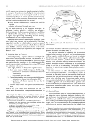 202 IEEE JOURNAL ON SELECTED AREAS IN COMMUNICATIONS, VOL. 23, NO. 2, FEBRUARY 2005
world), and uses the methodology of understanding-by-building
to learn from the environment and adapt its internal states to
statistical variations in the incoming RF stimuli by making
corresponding changes in certain operating parameters (e.g.,
transmit-power, carrier-frequency, and modulation strategy) in
real-time, with two primary objectives in mind:
• highly reliable communications whenever and wherever
needed;
• efﬁcient utilization of the radio spectrum.
Six key words stand out in this deﬁnition: awareness,1 in-
telligence, learning, adaptivity, reliability, and efﬁciency.
Implementation of this far-reaching combination of capabilities
is indeed feasible today, thanks to the spectacular advances
in digital signal processing, networking, machine learning,
computer software, and computer hardware.
In addition to the cognitive capabilities just mentioned, a cog-
nitive radio is also endowed with reconﬁgurability.2 This latter
capability is provided by a platform known as software-deﬁned
radio, upon which a cognitive radio is built. Software-deﬁned
radio (SDR) is a practical reality today, thanks to the conver-
gence of two key technologies: digital radio, and computer soft-
ware [11]–[13].
B. Cognitive Tasks: An Overview
For reconﬁgurability, a cognitive radio looks naturally to soft-
ware-deﬁned radio to perform this task. For other tasks of a
cognitive kind, the cognitive radio looks to signal-processing
and machine-learning procedures for their implementation. The
cognitive process starts with the passive sensing of RF stimuli
and culminates with action.
In this paper, we focus on three on-line cognitive tasks3:
1) Radio-scene analysis, which encompasses the following:
• estimation of interference temperature of the radio
environment;
• detection of spectrum holes.
2) Channel identiﬁcation, which encompasses the following:
• estimation of channel-state information (CSI);
• prediction of channel capacity for use by the
transmitter
3) Transmit-power control and dynamic spectrum manage-
ment.
Tasks 1) and 2) are carried out in the receiver, and task 3) is
carried out in the transmitter. Through interaction with the RF
1According to Fette [10], the awareness capability of cognitive radio em-
bodies awareness with respect to the transmitted waveform, RF spectrum,
communication network, geography, locally available services, user needs,
language, situation, and security policy.
2Reconﬁgurability provides the basis for the following features [13].
• Adaptation of the radio interface so as to accommodate variations in the
development of new interface standards.
• Incorporation of new applications and services as they emerge.
• Incorporation of updates in software technology.
• Exploitation of ﬂexible heterogeneous services provided by radio net-
works.
3Cognition also includes language and communication [9]. The cognitive
radio’s language is a set of signs and symbols that permits different internal
constituents of the radio to communicate with each other. The cognitive task of
language understanding is discussed in Mitola’s Ph.D. dissertation [6]; for some
further notes, see Section XII-A.
Fig. 1. Basic cognitive cycle. (The ﬁgure focuses on three fundamental
cognitive tasks.)
environment, these three tasks form a cognitive cycle,4 which is
pictured in its most basic form in Fig. 1.
From this brief discussion, it is apparent that the cognitive
module in the transmitter must work in a harmonious manner
with the cognitive modules in the receiver. In order to maintain
this harmony between the cognitive radio’s transmitter and re-
ceiver at all times, we need a feedback channel connecting the
receiver to the transmitter. Through the feedback channel, the
receiver is enabled to convey information on the performance
of the forward link to the transmitter. The cognitive radio is,
therefore, by necessity, an example of a feedback communica-
tion system.
One other comment is in order. A broadly deﬁned cognitive
radio technology accommodates a scale of differing degrees of
cognition. At one end of the scale, the user may simply pick a
spectrum hole and build its cognitive cycle around that hole.
At the other end of the scale, the user may employ multiple
implementation technologies to build its cognitive cycle around
a wideband spectrum hole or set of narrowband spectrum holes
to provide the best expected performance in terms of spectrum
management and transmit-power control, and do so in the most
highly secure manner possible.
C. Historical Notes
Unlike conventional radio, the history of which goes back to
the pioneering work of Guglielmo Marconi in December 1901,
the development of cognitive radio is still at a conceptual stage.
Nevertheless, as we look to the future, we see that cognitive
radio has the potential for making a signiﬁcant difference to the
way in which the radio spectrum can be accessed with improved
utilization of the spectrum as a primary objective. Indeed, given
4The idea of a cognitive cycle for cognitive radio was ﬁrst described by Mitola
in [5]; the picture depicted in that reference is more detailed than that of Fig. 1.
The cognitive cycle of Fig. 1 pertains to a one-way communication path, with
the transmitter and receiver located in two different places. In a two-way com-
munication scenario, we have a transceiver (i.e., combination of transmitter and
receiver) at each end of the communication path; all the cognitive functions em-
bodied in the cognitive cycle of Fig. 1 are built into each of the two transceivers.
Authorized licensed use limited to: Stanford University. Downloaded on February 17,2010 at 14:26:42 EST from IEEE Xplore. Restrictions apply.
 