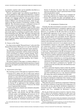 HAYKIN: COGNITIVE RADIO: BRAIN-EMPOWERED WIRELESS COMMUNICATIONS 203
its potential, cognitive radio can be justiﬁably described as a
“disruptive, but unobtrusive technology.”
The term “cognitive radio” was coined by Joseph Mitola.5 In
an article published in 1999, Mitola described how a cognitive
radio could enhance the ﬂexibility of personal wireless services
through a new language called the radio knowledge represen-
tation language (RKRL) [5]. The idea of RKRL was expanded
further in Mitola’s own doctoral dissertation, which was pre-
sented at the Royal Institute of Technology, Sweden, in May
2000 [6]. This dissertation presents a conceptual overview of
cognitive radio as an exciting multidisciplinary subject.
As noted earlier, the FCC published a report in 2002, which
was aimed at the changes in technology and the profound impact
that those changes would have on spectrum policy [1]. That re-
port set the stage for a workshop on cognitive radio, which was
held in Washington, DC, May 2003. The papers and reports that
were presented at that Workshop are available at the Web site
listed under [14]. This Workshop was followed by a Confer-
ence on Cognitive Radios, which was held in Las Vegas, NV, in
March 2004 [15].
D. Purpose of this Paper
In a short section entitled “Research Issues” at the end of his
Doctoral Dissertation, Mitola goes on to say the following [6]:
“‘How do cognitive radios learn best? merits attention.’
The exploration of learning in cognitive radio includes the
internal tuning of parameters and the external structuring
of the environment to enhance machine learning. Since
many aspects of wireless networks are artiﬁcial, they may
be adjusted to enhance machine learning. This dissertation
did not attempt to answer these questions, but it frames
them for future research.”
The primary purpose of this paper is to build on Mitola’s vi-
sionary dissertation by presenting detailed expositions of signal-
processing and adaptive procedures that lie at the heart of cog-
nitive radio.
E. Organization of this Paper
The remaining sections of the paper are organized as follows.
• Sections II–V address the task of radio-scene analysis,
with Section II introducing the notion of interference tem-
perature as a new metric for the quantiﬁcation and man-
agement of interference in a radio environment. Section III
reviews nonparametric spectrum analysis with emphasis
on the multitaper method for spectral estimation, followed
by Section IV on application of the multitaper method
to noise-ﬂoor estimation. Section V discusses the related
issue of spectrum-hole detection.
• Section VI discusses channel-state estimation and predic-
tive modeling.
• Sections VII–X are devoted to multiuser cognitive
radio networks, with Sections VII and VIII reviewing
stochastic games and highlighting the processes of co-
operation and competition that characterize multiuser
networks. Section IX discusses an iterative water-ﬁlling
(WF) procedure for distributed transmit-power control.
5It is noteworthy that the term “software-deﬁned radio” was also coined by
Mitola.
Section X discusses the issues that arise in dynamic
spectrum management, which is performed hand-in-hand
with transmit-power control.
• Section XI discusses the related issue of emergent be-
havior that could arise in a cognitive radio environment.
• Section XII concludes the paper and highlights the re-
search issues that merit attention in the future development
of cognitive radio.
II. INTERFERENCE TEMPERATURE
Currently, the radio environment is transmitter-centric, in the
sense that the transmitted power is designed to approach a pre-
scribed noise ﬂoor at a certain distance from the transmitter.
However, it is possible for the RF noise ﬂoor to rise due to
the unpredictable appearance of new sources of interference,
thereby causing a progressive degradation of the signal cov-
erage. To guard against such a possibility, the FCC Spectrum
Policy Task Force [1] has recommended a paradigm shift in in-
terference assessment, that is, a shift away from largely ﬁxed op-
erations in the transmitter and toward real-time interactions be-
tween the transmitter and receiver in an adaptive manner. The
recommendation is based on a new metric called the interfer-
ence temperature,6 which is intended to quantify and manage
the sources of interference in a radio environment. Moreover,
the speciﬁcation of an interference-temperature limit provides
a “worst case” characterization of the RF environment in a par-
ticular frequency band and at a particular geographic location,
where the receiver could be expected to operate satisfactorily.
The recommendation is made with two key beneﬁts in mind.7
1) The interference temperature at a receiving antenna pro-
vides an accurate measure for the acceptable level of RF
interference in the frequency band of interest; any trans-
mission in that band is considered to be “harmful” if it
would increase the noise ﬂoor above the interference-tem-
perature limit.
2) Given a particular frequency band in which the interfer-
ence temperature is not exceeded, that band could be made
available to unserviced users; the interference-tempera-
ture limit would then serve as a “cap” placed on potential
RF energy that could be introduced into that band.
For obvious reasons, regulatory agencies would be responsible
for setting the interference-temperature limit, bearing in mind
the condition of the RF environment that exists in the frequency
band under consideration.
What about the unit for interference temperature? Following
the well-known deﬁnition of equivalent noise temperature of a
receiver [20], we may state that the interference temperature is
measured in degrees Kelvin. Moreover, the interference-tem-
perature limit multiplied by Boltzmann’s constant
6We may also introduce the concept of interference temperature density,
which is deﬁned as the interference temperature per capture area of the
receiving antenna [16]. The interference temperature density could be made
independent of the receiving antenna characteristics through the use of a
reference antenna.
In a historical context, the notion of radio noise temperature is discussed in the
literature in the context of microwave background, and also used in the study of
solar radio bursts [17], [18].
7Inference temperature has aroused controversy. In [19], the National Asso-
ciation for Amateur Radio presents a critique of this metric.
Authorized licensed use limited to: Stanford University. Downloaded on February 17,2010 at 14:26:42 EST from IEEE Xplore. Restrictions apply.
 