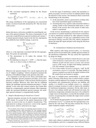HAYKIN: COGNITIVE RADIO: BRAIN-EMPOWERED WIRELESS COMMUNICATIONS 205
2) The associated eigenspectra deﬁned by the Fourier
transforms
(1)
The energy distributions of the eigenspectra are concentrated
inside a resolution bandwidth, denoted by . The time-band-
width product
(2)
deﬁnes the degrees of freedom available for controlling the vari-
ance of the spectral estimator. The choice of parameters and
provides a tradeoff between spectral resolution and variance.11
A natural spectral estimate, based on the ﬁrst few eigenspectra
that exhibit the least sidelobe leakage, is given by
(3)
where is the eigenvalue associated with the th eigenspec-
trum. Two points are noteworthy.
1) The denominator in (3) makes the estimate
unbiased.
2) Provided that we choose , then the eigen-
value is close to unity, in which case
Moreover, the spectral estimate can be improved by the
use of “adaptive weighting,” which is designed to minimize the
presence of broadband leakage in the spectrum [26], [28].
It is important to note that in [33], Stoica and Sundin show
that the multitaper spectral estimation procedure can be inter-
preted as an “approximation” of the maximum-likelihood power
spectrum estimator. Moreover, they show that for wideband
signals, the multitaper spectral estimation procedure is “nearly
optimal” in the sense that it almost achieves the Cramér–Rao
bound for a nonparametric spectral estimator. Most important,
unlike the maximum-likelihood spectral estimator, the multi-
taper spectral estimator is computationally feasible.
C. Adaptive Beamforming for Interference Control
Spectral estimation accounts for the temporal characteristic
of RF stimuli. To account for the spatial characteristic of RF
stimuli, we resort to the use of adaptive beamforming.12 The
motivation for so doing is interference control at the cognitive
radio receiver, which is achieved in two stages.
11For an estimate of the variance of a multitaper spectral estimator, we may
use a resampling technique called Jackkniﬁng [32]. The technique bypasses
the need for ﬁnding an exact analytic expression for the probability distribu-
tion of the spectral estimator, which is impractical because time-series data
(e.g., stimuli produced by the radio environment) are typically nonstationary,
non-Gaussian, and frequently contain outliers. Moreover, it may be argued that
the multitaper spectral estimation procedure results in nearly uncorrelated coef-
ﬁcients, which provides further justiﬁcation for the use of jackkniﬁng.
12Adaptive beamformers, also referred to as adaptive antennas or smart an-
tennas, are discussed in the books [34]–[37].
In the ﬁrst stage of interference control, the transmitter ex-
ploits geographic awareness to focus its radiation pattern along
the direction of the receiver. Two beneﬁcial effects result from
beamforming in the transmitter.
1) At the transmitter, power is preserved by avoiding radia-
tion of the transmitted signal in all directions.
2) Assuming that every cognitive radio transmitter follows a
strategy similar to that summarized under point 1), inter-
ference at the receiver due to the actions of other trans-
mitters is minimized.
At the receiver, beamforming is performed for the adaptive
cancellation of residual interference from known transmitters,
as well as interference produced by other unknown transmit-
ters. For this purpose, we may use a robustiﬁed version of the
generalized sidelobe canceller [38], [39], which is designed to
protect the target RF signal and place nulls along the directions
of interferers.
IV. INTERFERENCE-TEMPERATURE ESTIMATION
With cognitive radio being receiver-centric, it is necessary
that the receiver be provided with a reliable spectral estimate of
the interference temperature. We may satisfy this requirement
by doing two things.
1) Use the multitaper method to estimate the power spectrum
of the interference temperature due to the cumulative dis-
tribution of both internal sources of noise and external
sources of RF energy. In light of the ﬁndings reported in
[33], this estimate is near-optimal.
2) Use a large number of sensors to properly “sniff” the RF
environment, wherever it is feasible. The large number of
sensors is needed to account for the spatial variation of the
RF stimuli from one location to another.
The issue of multiple-sensor permissibility is raised under
point 2) because of the diverse ways in which wireless commu-
nications could be deployed. For example, in an indoor building
environment and communication between one building and
another, it is feasible to use multiple sensors (i.e., antennas)
placed at strategic locations in order to improve the reliability
of interference-temperature estimation. On the other hand, in
the case of an ordinary mobile unit with limited real estate, the
interference-temperature estimation may have to be conﬁned to
a single sensor. In what follows, we describe the multiple-sensor
scenario, recognizing that it includes the single-sensor scenario
as a special case.
Let denote the total number of sensors deployed in the RF
environment. Let denote the th eigenspectrum com-
puted by the th sensor. We may then construct the -by-
spatio–temporal complex-valued matrix
...
...
(4)
where each column is produced using stimuli sensed at a dif-
ferent gridpoint, each row is computed using a different Slepian
Authorized licensed use limited to: Stanford University. Downloaded on February 17,2010 at 14:26:42 EST from IEEE Xplore. Restrictions apply.
 