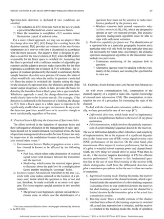 HAYKIN: COGNITIVE RADIO: BRAIN-EMPOWERED WIRELESS COMMUNICATIONS 207
Spectrum-hole detection is declared if two conditions are
satisﬁed.
1) The reduction in from one burst to the next exceeds
a prescribed threshold on several successive bursts.
2) Once the transition is completed, assumes minor
ﬂuctuations typical of ambient noise.
For a more reﬁned approach, we may use an adaptive ﬁlter
for change detection [42], [43]. Except for a scaling factor, the
decision statistic provides an estimate of the interference
temperature as it evolves with time discretized in accordance
with the burst duration. The adaptive ﬁlter is designed to pro-
duce a model for the time evolution of when the RF emitter
responsible for the black space is switched ON. Assuming that
the ﬁlter is provided with a sufﬁcient number of adjustable pa-
rameters and the adaptive process makes it possible for the ﬁlter
to produce a good ﬁt to the evolution of with time , the se-
quence of residuals produced by the model would ideally be the
sample function of a white noise process. Of course, this state of
affairs would hold only when the emitter in question is switched
ON. Once the emitter is switched OFF, thereby setting the stage
for the creation of a spectrum hole, the whiteness property of the
model output disappears, which, in turn, provides the basis for
detecting the transition from a black space into a spectrum hole.
Whichever approach is used, the change-detection procedure
would clearly have to be location-speciﬁc. For example, if the
detection is performed in the basement of a building, the change
in from a black space to a white space is expected to be
signiﬁcantly smaller than in an open environment. In any event,
the detection procedure would have to be sensitive enough to
work satisfactorily, regardless of location.
B. Practical Issues Affecting the Detection of Spectrum Holes
The effort involved in the detection of spectrum holes and
their subsequent exploitation in the management of radio spec-
trum should not be underestimated. In practical terms, the task
of spectrum management (discussed in Section X) must not only
be impervious to the modulation formats of primary users, but
also several other issues.14
1) Environmental factors: Radio propagation across a wire-
less channel is known to be affected by the following
factors.
• Path loss, which refers to the diminution of received
signal power with distance between the transmitter
and the receiver.
• Shadowing, which causes the received signal power
to ﬂuctuate about the path loss by a multiplication
factor, thereby resulting in “coverage” holes.
2) Exclusive zones: An exclusion zone refers to the area (i.e.,
circle with some radius centered on the location of a pri-
mary user) inside which the spectrum is free of use and
can, therefore, be made available to an unserviced oper-
ator. This issue requires special attention in two possible
scenarios.
• The primary user happens to operate outside the ex-
clusion zone, in which case the identiﬁcation of a
14The issues summarized herein follow a white paper submitted by Motorola
to the FCC [44].
spectrum hole must not be sensitive to radio inter-
ference produced by the primary user.
• Wireless scenarios built around cooperative relay
(ad hoc) networks [45], [46], which are designed to
operate at very low transmit powers. The dynamic
spectrum management algorithm must be able to
cope with such weak scenarios.
3) Predictive capability for future use: The identiﬁcation of
a spectrum hole at a particular geographic location and a
particular time will only hold for that particular time and
not necessarily for future time. Accordingly, the dynamic
spectrum management algorithm in the transmitter must
include two provisions.
• Continuous monitoring of the spectrum hole in
question.
• Alternative spectral route for dealing with the even-
tuality of the primary user needing the spectrum for
its own use.
VI. CHANNEL-STATE ESTIMATION AND PREDICTIVE MODELING
As with every communication link, computation of the
channel capacity of a cognitive radio link requires knowledge
of channel-state information (CSI). This computation, in turn,
requires the use of a procedure for estimating the state of the
channel.
To deal with the channel-state estimation problem, tradition-
ally, we have proceeded in one of two ways [47].
• Differential detection, which lends itself to implementa-
tion in a straightforward fashion to the use of -ary phase
modulation.
• Pilot transmission, which involves the periodic transmis-
sion of a pilot (training sequence) known to the receiver.
The use of differential detection offers robustness and simplicity
of implementation, but at the expense of a signiﬁcant degrada-
tion in the frame-error rate (FER) versus signal-to-noise ratio
(SNR) performance of the receiver. On the other hand, pilot
transmission offers improved receiver performance, but the use
of a pilot is wasteful in both transmit power and channel band-
width, the very thing we should strive to avoid. What then do
we do, if the receiver requires knowledge of CSI for efﬁcient
receiver performance? The answer to this fundamental ques-
tion lies in the use of semi-blind training of the receiver [48],
which distinguishes itself from the differential detection and
pilot transmission procedures in that the receiver has two modes
of operations.
1) Supervised training mode: During this mode, the receiver
acquires an estimate of the channel estimate, which is per-
formed under the supervision of a short training sequence
(consisting of two to four symbols) known to the receiver;
the short training sequence is sent over the channel for a
limited duration by the transmitter prior to the actual data
transmission session.
2) Tracking mode: Once a reliable estimate of the channel
state has been achieved, the training sequence is switched
off, actual data transmission is initiated, and the receiver
is switched to the tracking mode; this mode of operation
Authorized licensed use limited to: Stanford University. Downloaded on February 17,2010 at 14:26:42 EST from IEEE Xplore. Restrictions apply.
 