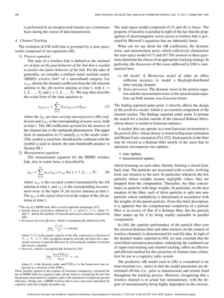 208 IEEE JOURNAL ON SELECTED AREAS IN COMMUNICATIONS, VOL. 23, NO. 2, FEBRUARY 2005
is performed in an unsupervised manner on a continuous
basis during the course of data transmission.
A. Channel Tracking
The evolution of CSI with time is governed by a state-space
model comprised of two equations [48].
1) Process equation:
The state of a wireless link is deﬁned as the minimal
set of data on the past behavior of the link that is needed
to predict the future behavior of the link. For the sake of
generality, we consider a multiple-input–multiple-output
(MIMO) wireless link15 of a narrowband category. Let
denote the channel coefﬁcient from the th transmit
antenna to the th receive antenna at time , with
and . We may then describe
the scalar form of the state equation as
(7)
where the are time-varying autoregressive (AR) coef-
ﬁcients and is the corresponding dynamic noise, both
at time . The AR coefﬁcients account for the memory of
the channel due to the multipath phenomenon. The upper
limit of summation in (7) namely, , is the model order.
(The symbol used here should not be confused with the
symbol used to denote the time-bandwidth product in
Section III.)
2) Measurement equation:
The measurement equation for the MIMO wireless
link, also in scalar form, is described by
(8)
where is the encoded symbol transmitted by the th
antenna at time , and is the corresponding measure-
ment noise at the input of th receive antenna at time .
The is the signal observed at the output of the th an-
tenna at time .
15The use of a MIMO link offers several important advantages [47].
• Spatial degree of freedom, deﬁned by N = minfN ; N g, where N
and N denote the numbers of transmit and receive antennas, respectively
[49].
• Increased spectral efﬁciency, which is asymptotically deﬁned by [49]
lim
C(N)
N
= constant
where C(N) is the ergodic capacity of the link, expressed as a function of
N = N = N. This asymptotic property provides the basis for a spec-
tacular increase in spectral efﬁciency by increasing the number of transmit
and receive antennas.
• Diversity, which is asymptotically deﬁned by [50]
lim
log FER()
log 
= 0d
where d is the diversity order, and FER() is the frame-error rate ex-
pressed as a function of the SNR .
These beneﬁts (gained at the expense of increased complexity) commend the
use of MIMO links for cognitive radio, all the more so considering the fact that
the primary motivation for cognitive radio is the attainment of improved spectral
efﬁciency. Simply put, a MIMO wireless link is not a necessary ingredient for
cognitive radio but a highly desirable one.
The state-space model comprised of (7) and (8) is linear. The
property of linearity is justiﬁed in light of the fact that the prop-
agation of electromagnetic waves across a wireless link is gov-
erned by Maxwell’s equations that are inherently linear.
What can we say about the AR coefﬁcients, the dynamic
noise, and measurement noise, which collectively characterize
the state-space model of (7) and (8)? The answers to these ques-
tions determine the choice of an appropriate tracking strategy. In
particular, the discussion of this issue addressed in [48] is sum-
marized here.
1) AR model: A Markovian model of order on offers
sufﬁcient accuracy to model a Rayleigh-distributed
time-varying channel.
2) Noise processes: The dynamic noise in the process equa-
tion and the measurement noise in the measurement equa-
tion can both assume non-Gaussian forms.
The ﬁnding reported under point 1) directly affects the design
of the predictive model, which is an essential component of the
channel tracker. The ﬁndings reported under point 2) prompt
the search for a tracker outside of the classical Kalman ﬁlters,
whose theory is rooted in Gaussian statistics.
A tracker that can operate in a non-Gaussian environment is
the particle ﬁlter, whose theory is rooted in Bayesian estimation
and Monte Carlo simulation [51], [52]. Each particle in the ﬁlter
may be viewed as a Kalman ﬁlter merely in the sense that its
operation encompasses two updates:
• state update;
• measurement update;
which bootstrap on each other, thereby forming a closed feed-
back loop. The particles are associated with weights, evolving
from one iteration to the next. In particular, whenever the few
particles whose weights assume negligible values, they are
dropped from the computation. Thereafter, the ﬁlter concen-
trates on particles with large weights. In particular, on the next
iteration of the ﬁlter, each of those particles is split into new
particles whose multiplicity is determined in accordance with
the weights of the parent particles. From this brief description,
it is apparent that the computational complexity of a particle
ﬁlter is in excess of that of a Kalman ﬁlter, but the particle
ﬁlter makes up for it by being readily amenable to parallel
computation.
In [48], the superior performance of the particle ﬁlter over
the classical Kalman ﬁlter and other trackers (in the context of
wireless channels) is demonstrated for real-life data. In light of
the detailed studies reported in [48], we may conclude that the
semi-blind estimation procedure, embodying the combined use
of supervised training and channel tracking, offers an effective
and efﬁcient method for the extraction of channel-state estima-
tion for use in a cognitive radio system.
The predictive AR model used in [48] is considered to be
time-invariant (i.e., static) in that the model parameters are de-
termined off-line (i.e., prior to transmission) and remain ﬁxed
throughout the tracking process. However, recognizing that a
wireless channel is in actual fact nonstationary, with the de-
gree of nonstationarity being highly dependent on the environ-
Authorized licensed use limited to: Stanford University. Downloaded on February 17,2010 at 14:26:42 EST from IEEE Xplore. Restrictions apply.
 