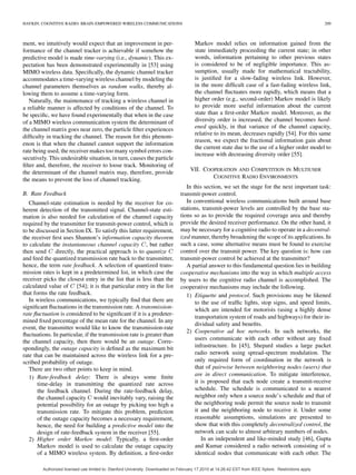 HAYKIN: COGNITIVE RADIO: BRAIN-EMPOWERED WIRELESS COMMUNICATIONS 209
ment, we intuitively would expect that an improvement in per-
formance of the channel tracker is achievable if somehow the
predictive model is made time-varying (i.e., dynamic). This ex-
pectation has been demonstrated experimentally in [53] using
MIMO wireless data. Speciﬁcally, the dynamic channel tracker
accommodates a time-varying wireless channel by modeling the
channel parameters themselves as random walks, thereby al-
lowing them to assume a time-varying form.
Naturally, the maintenance of tracking a wireless channel in
a reliable manner is affected by conditions of the channel. To
be speciﬁc, we have found experimentally that when in the case
of a MIMO wireless communication system the determinant of
the channel matrix goes near zero, the particle ﬁlter experiences
difﬁculty in tracking the channel. The reason for this phenom-
enon is that when the channel cannot support the information
rate being used, the receiver makes too many symbol errors con-
secutively. This undesirable situation, in turn, causes the particle
ﬁlter and, therefore, the receiver to loose track. Monitoring of
the determinant of the channel matrix may, therefore, provide
the means to prevent the loss of channel tracking.
B. Rate Feedback
Channel-state estimation is needed by the receiver for co-
herent detection of the transmitted signal. Channel-state esti-
mation is also needed for calculation of the channel capacity
required by the transmitter for transmit-power control, which is
to be discussed in Section IX. To satisfy this latter requirement,
the receiver ﬁrst uses Shannon’s information capacity theorem
to calculate the instantaneous channel capacity , but rather
then send directly, the practical approach is to quantize
and feed the quantized transmission rate back to the transmitter,
hence, the term rate feedback. A selection of quantized trans-
mission rates is kept in a predetermined list, in which case the
receiver picks the closest entry in the list that is less than the
calculated value of [54]; it is that particular entry in the list
that forms the rate feedback.
In wireless communications, we typically ﬁnd that there are
signiﬁcant ﬂuctuations in the transmission rate. A transmission-
rate ﬂuctuation is considered to be signiﬁcant if it is a predeter-
mined ﬁxed percentage of the mean rate for the channel. In any
event, the transmitter would like to know the transmission-rate
ﬂuctuations. In particular, if the transmission rate is greater than
the channel capacity, then there would be an outage. Corre-
spondingly, the outage capacity is deﬁned as the maximum bit
rate that can be maintained across the wireless link for a pre-
scribed probability of outage.
There are two other points to keep in mind.
1) Rate-feedback delay: There is always some ﬁnite
time-delay in transmitting the quantized rate across
the feedback channel. During the rate-feedback delay,
the channel capacity would inevitably vary, raising the
potential possibility for an outage by picking too high a
transmission rate. To mitigate this problem, prediction
of the outage capacity becomes a necessary requirement,
hence, the need for building a predictive model into the
design of rate-feedback system in the receiver [55].
2) Higher order Markov model: Typically, a ﬁrst-order
Markov model is used to calculate the outage capacity
of a MIMO wireless system. By deﬁnition, a ﬁrst-order
Markov model relies on information gained from the
state immediately proceeding the current state; in other
words, information pertaining to other previous states
is considered to be of negligible importance. This as-
sumption, usually made for mathematical tractability,
is justiﬁed for a slow-fading wireless link. However,
in the more difﬁcult case of a fast-fading wireless link,
the channel ﬂuctuates more rapidly, which means that a
higher order (e.g., second-order) Markov model is likely
to provide more useful information about the current
state than a ﬁrst-order Markov model. Moreover, as the
diversity order is increased, the channel becomes hard-
ened quickly, in that variance of the channel capacity,
relative to its mean, decreases rapidly [54]. For this same
reason, we expect the fractional information gain about
the current state due to the use of a higher order model to
increase with decreasing diversity order [55].
VII. COOPERATION AND COMPETITION IN MULTIUSER
COGNITIVE RADIO ENVIRONMENTS
In this section, we set the stage for the next important task:
transmit-power control.
In conventional wireless communications built around base
stations, transmit-power levels are controlled by the base sta-
tions so as to provide the required coverage area and thereby
provide the desired receiver performance. On the other hand, it
may be necessary for a cognitive radio to operate in a decentral-
ized manner, thereby broadening the scope of its applications. In
such a case, some alternative means must be found to exercise
control over the transmit power. The key question is: how can
transmit-power control be achieved at the transmitter?
A partial answer to this fundamental question lies in building
cooperative mechanisms into the way in which multiple access
by users to the cognitive radio channel is accomplished. The
cooperative mechanisms may include the following.
1) Etiquette and protocol. Such provisions may be likened
to the use of trafﬁc lights, stop signs, and speed limits,
which are intended for motorists (using a highly dense
transportation system of roads and highways) for their in-
dividual safety and beneﬁts.
2) Cooperative ad hoc networks. In such networks, the
users communicate with each other without any ﬁxed
infrastructure. In [45], Shepard studies a large packet
radio network using spread-spectrum modulation. The
only required form of coordination in the network is
that of pairwise between neighboring nodes (users) that
are in direct communication. To mitigate interference,
it is proposed that each node create a transmit-receive
schedule. The schedule is communicated to a nearest
neighbor only when a source node’s schedule and that of
the neighboring node permit the source node to transmit
it and the neighboring node to receive it. Under some
reasonable assumptions, simulations are presented to
show that with this completely decentralized control, the
network can scale to almost arbitrary numbers of nodes.
In an independent and like-minded study [46], Gupta
and Kumar considered a radio network consisting of
identical nodes that communicate with each other. The
Authorized licensed use limited to: Stanford University. Downloaded on February 17,2010 at 14:26:42 EST from IEEE Xplore. Restrictions apply.
 