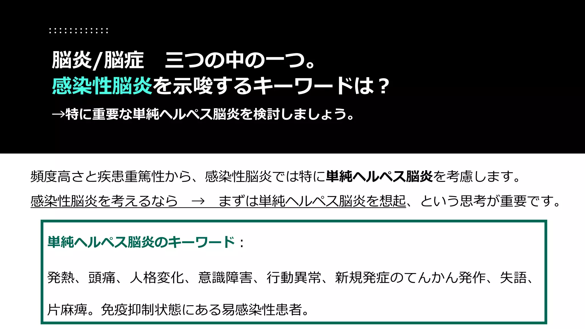 単純ヘルペス脳炎のキーワード：
発熱、頭痛、人格変化、意識障害、行動異常、新規発症のてんかん発作、失語、
片麻痺。免疫抑制状態にある易感染性患者。
脳炎/脳症 三つの中の一つ。
感染性脳炎を示唆するキーワードは？
→特に重要な単純ヘルペス脳炎を検討しましょう。
頻度高さと疾患重篤性から、感染性脳炎では特に単純ヘルペス脳炎を考慮します。
感染性脳炎を考えるなら → まずは単純ヘルペス脳炎を想起、という思考が重要です。
 