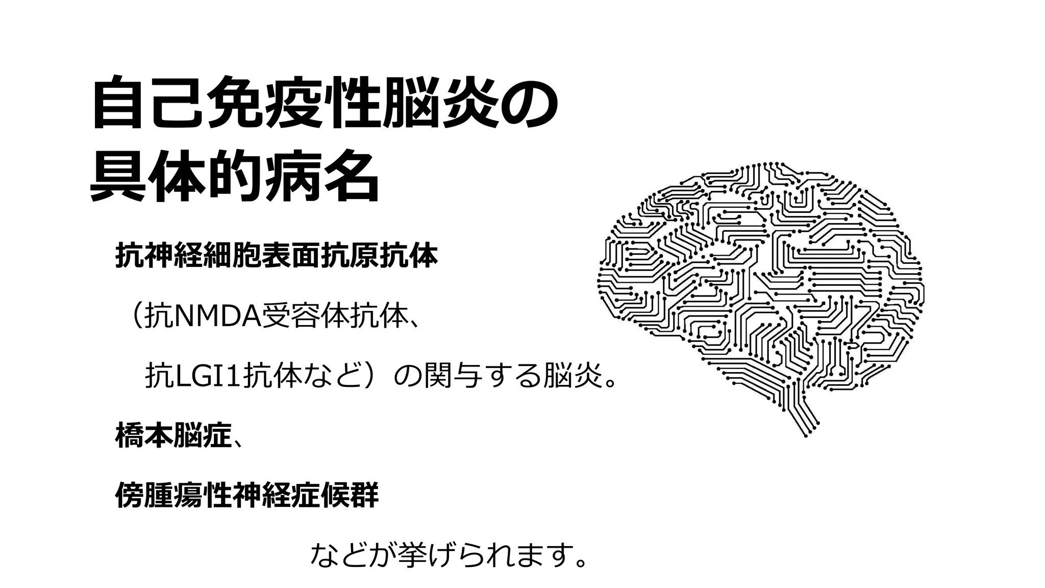 自己免疫性脳炎の
具体的病名
抗神経細胞表面抗原抗体
（抗NMDA受容体抗体、
抗LGI1抗体など）の関与する脳炎。
橋本脳症、
傍腫瘍性神経症候群
などが挙げられます。
 
