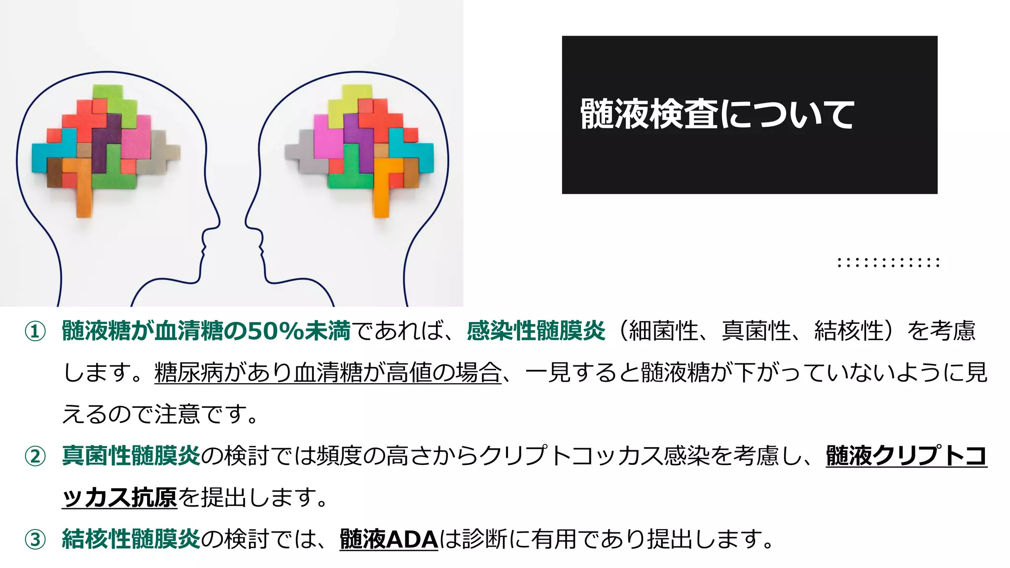 ① 髄液糖が血清糖の50%未満であれば、感染性髄膜炎（細菌性、真菌性、結核性）を考慮
します。糖尿病があり血清糖が高値の場合、一見すると髄液糖が下がっていないように見
えるので注意です。
② 真菌性髄膜炎の検討では頻度の高さからクリプトコッカス感染を考慮し、髄液クリプトコ
ッカス抗原を提出します。
③ 結核性髄膜炎の検討では、髄液ADAは診断に有用であり提出します。
髄液検査について
 