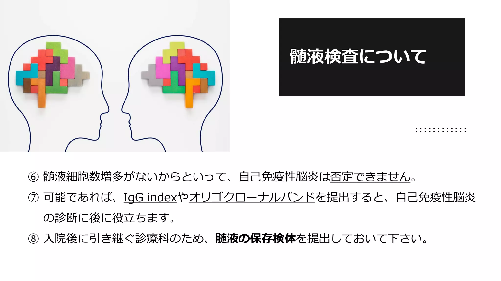 ⑥ 髄液細胞数増多がないからといって、自己免疫性脳炎は否定できません。
⑦ 可能であれば、IgG indexやオリゴクローナルバンドを提出すると、自己免疫性脳炎
の診断に後に役立ちます。
⑧ 入院後に引き継ぐ診療科のため、髄液の保存検体を提出しておいて下さい。
髄液検査について
 