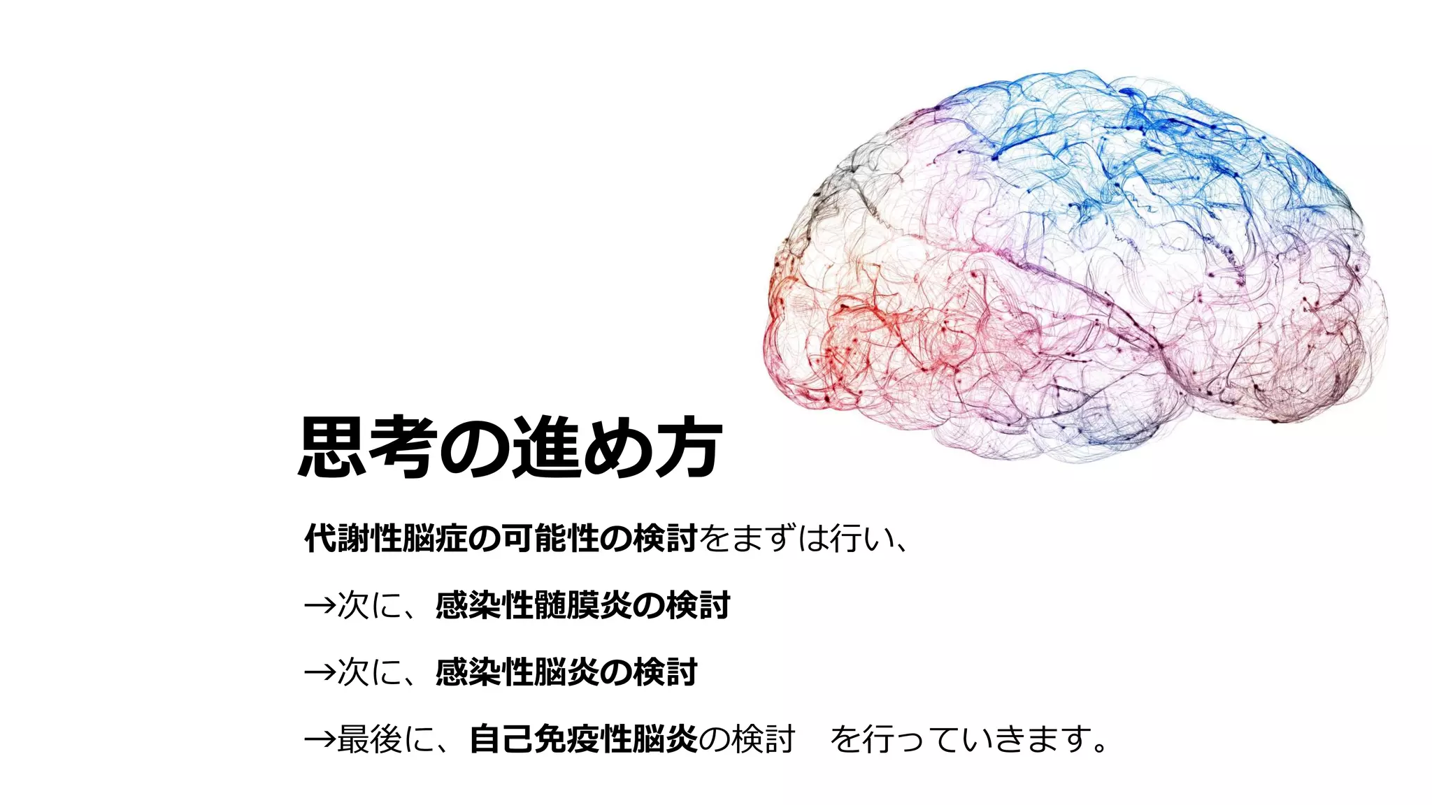 思考の進め方
代謝性脳症の可能性の検討をまずは行い、
→次に、感染性髄膜炎の検討
→次に、感染性脳炎の検討
→最後に、自己免疫性脳炎の検討 を行っていきます。
 